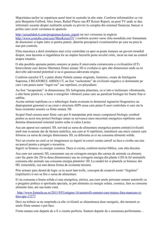 Majoritatea tarilor isi repatriaza aurul tinut in custodie in alte state. Conform informatiilor ce vin
prin Benjamin Fulford, Alex Jones, Rafael Placio sau RT Keiser Report, un post TV unde se dau
informatii socante despre realitatile actuale cu privire la coruptia din sistemul financiar, bancar si
politic (aici aveti versiunea in spaniola
http://actualidad.rt.com/programas/keiser_report iar aici versiunea in engleza
http://www.youtube.com/user/MaxKeiserTV ) conform acestor surse elita mondiala este framantata
de disensiuni si lupte intre ei pentru putere, datorita precipitarii evenimentelor pe care nu prea le
mai pot controla.
Elita masonica a dorit instalarea unei crize controlate ca apoi sa poata instaura un guvern mondial
despot, insa lacomia si inganfarea lor au impins lucrurile peste nivelul critic, incat nu mai au control
asupra situatiei.
O alta posibila speranta pentru omenire ar putea fi interventia extraterestra a civilizatiilor (ET)
benevolente care doresc libertatea fiintei umane 3D si evolutia ei spre alte dimensiuni unde sa isi
dezvolte adevaratul potential si sa-si gaseasca adevarata origine.
Conform surselor ET, o parte dintre fiintele umane originale, luminice, create de Inteligenta
Suprema, CREATORUL ABSOLUT, au fost “sechestrate” de civilizatii negative si dominante pe
care i-am putea numi “ingeri rai” sau reptilieni, ex-pleyadieni.
Au fost “incapsulate” in dimensiunea 3D, holograma planetara, ca si intr-o inchisoare vibrationala,
o alta lume pentru ei, o lume a energiilor vibratorii joase care au paralizat biologia lor foarte fina si
sublita.
Aceste entitati reptiliene cu o tehnologie foarte avansata in domeniul ingineriei biogenetice au
deprogramat genomul si au creat o structura ADN noua care putea fi usor controlata si care sta la
baza existentei noastre ca fiinte umane 3D.
Scopul fiind creerea unor fiinte care pot fi manipulate prin insasi computerul biologic cerebral
pentru ca acest nou proiect biologic uman sa serveasca unos necesitati energetice reptiliene care
domina dimensional sistemul nostru solar si calea Lactee.
Asa am aparut noi oamenii 3D, servind ca sursa de alimentare energetica pentru entitati/civilizatii
mult mai avansate dar de factura malefica, asa cum ar fi reptilienii, metalienii sau micii cenusii care
folosesc ca sursa de energie dimesiunea 3D, cu diferenta ca ei nu consuma alimente solide.
Nici un crestin nu cred ca isi imagineaza ca ingerii in ceruri curata cartofi sa faca o ciorba sau taie
un purcel pentru a pregati o tocanitza.
Ingerii se hranesc cu energie cosmica. Daca ei exista, conform teoriei biblice, este alta discutie.
Asa cum noi oamenii 3D, consumam sau ne extragem energia din carnea de animale ca aliment,
care fac parte din 2D (a doua dimensiune) sau ne extragem energia din plante (1D) la fel animalele
consuma alte animale sau consuma energia plantelor 1D. La randul lor si plantele se hranesc din
0D, mineralele, cea mai densa forma de existenta terestra.
Prin urmare pare destul de logic ca in acest lant trofic, conceput de creatorii nostri “ilegitimi”
(reptilienii) si noi sa fim o sursa de alimentare.
Ei nu consuma o hrana solida ci una energetica, eterica, asa cum unele persoane umane autotrofe cu
o pregatire psihica si spirituala speciala, se pot alimenta cu energie solara, cosmica, fara sa consume
alimente luni, ani sau toata viata
. http://www.formula-as.ro/2011/955/enigme-16/autotrofii-oameni-care-traiesc-fara-mancare-si-
fara-apa-13377
Deci nu trebuie sa ne surprinda ca alte civilizatii se alimenteaza doar energetic, din moment ce
unele fiinte umane o pot face.
Fiinta umana este departe de a fi o creatie perfecta. Suntem departe de o asemenea performanta…
 