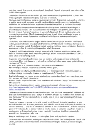 materiale, pana la divergentele marunte in cadrul cuplului. Oamenii trebuie sa fie mereu in conflict
de idei si in competitie.
Generatorul acestui conflict este eternul ego, calul troian introdus in genomul uman. Aceasta este
forma sigura prin care umanitatea poate fi divizata si dominata.
Ei stiu ca daca fiintele umane ajung sa experimenteze o trezire de constiinta individuala si colectiva
si apoi isi unesc fortele spirituale, energiile cu vibratii inalte, pozitive, care provin din unitate,
solidaritate dar mai ales din iubire, hegemonia dimensionala reptiliana se va clatina din temelii.
Avem o baza de date (paleoastronautica) in istoria acestei planetei, de mii de ori mai bogata si
credibila despre existenta altor civilizatii cosmice fie ele negative sau pozitive, decat datele si
dovezile ce atesta “adevarul” creationist evreu prin V. Testament, devenit mai tarziu, revelatie
crestina si sistem religios. Manifestarea raului sub toate formele lui pe care biserica le pune pe
seama diavolului, un este altceva decat manifestarile si influentele acestor entitati negative
reptiliene.
Daca cineva analizeaza cu atentie de pe o pozitie echidistanta sau critica, trasaturile caracterului
violent, cinic si razbunator al lui Yahweh (Dumnezeu) din V.Testament, constata cu stupoare ca un
astfel de caracter nu poate fi decat al unei entitati negative, reptiliene care s-a erijat drept dumnezeu
atotputernic, preluat de crestini pe filiera catolica prin N Testament.
Ce poate fi mai diversionist decat strategia inventarii in N. Testament a unui concept nou, care
aduce in sceanariul luptei dintre bine si rau, personajul pe care il cunostem ca fiind DIAVOLUL ?
Sa nu uitam ceva foarte important.
Dogmatica si traditia iudaica formeaza baza sau matricea teologica pe care este fundamentat
crestinismul. Ideea centrala este ca evreii credeau ca binele si raul au aceasi sursa, sunt combinate in
caracterul lui Yahweh.
Nu o data gasim in V. Testament expresia: “un care a iesit de la Domnul”.
Mai direct spus, evreii nu credeau in el ca fiind o entitate aparte.
V. Testament a fost adaptat, modificat conceptual sa se poata regasi in el, o terminologie care sa
justifice existenta personajului ptr ca nu se putea integra in N. Testament.
Traditia iudaica este cea care nu permite alta intelegere despre decat faptul ca era parte integranta
din caracterul lui Yahweh (Dumnezeu).
Si totusi cine l-a inventat oare ? Dar si mai importanta este intrebarea : de ce a fost inventat diavolul
? Cu ce scop ?
Veti gasi in acesta pagina, dovezi socante care demonstreaza cele afirmate mai sus.
http://www.ateoyagnostico.com/2010/09/12/el-diablo-otra-invencin-y-manipulacin-de-las-
traducciones-bblicas/
Conform acestor surse care sustin ca noi suntem opera altor civilizatii, Yahweh din V.Testament nu
este decat o entitate reptiliana care s-a erijat in dumnezeu. In acest caz nu ne mai mira cruzimea cu
care Dumnezeu-Yahweh, ordona iudeilor sa nu aibe mila de cei cu care veneau in conflict sau pe
care ii cucereau.
Dumnezeu le poruncea sa treaca prin sabie pruncii, copiii, batranii si femeile insarcinate, sa arda
asezarile sau sa le rada de pe fata pamantului, sa ia robi si o serie de atrocitati demne de o deitate cu
trasaturi demonice … care lasa in urma tabloul dezolant al unui adevarat macel… Si toate acestea le
gasiti in V. Testament. Ca sa nu mai vorbim de ritualul mozaic in care zilnic sangele era prezent in
sanctuar, prin jertfe de animale, ritual pe care crestinii il conecteaza fortat la presupusa jerfa
atotsuficienta si mantuitoare a lui Isus.
Sange si iarasi sange, rauri de sange… exact ce place foarte mult reptilienilor ca ritual.
Daca aruncam o privire asupra personajului care constituie centrul vital si indispensabil crestin, Isus
Cristos, constatam ceva care fractureaza continuitatea dintre dogma mozaica, evreiasca si dogma
crestina.
 