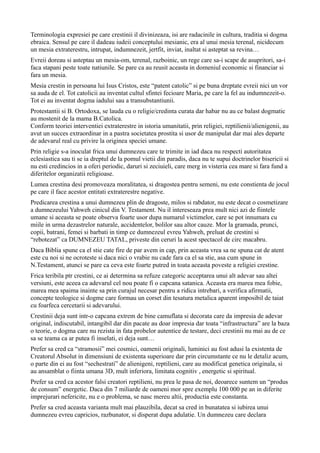 Terminologia expresiei pe care crestinii il divinizeaza, isi are radacinile in cultura, traditia si dogma
ebraica. Sensul pe care il dadeau iudeii conceptului mesianic, era al unui mesia terenal, nicidecum
un mesia extraterestru, intrupat, indumnezeit, jertfit, inviat, inaltat si asteptat sa revina…
Evreii doreau si asteptau un mesia-om, terenal, razboinic, un rege care sa-i scape de asupritori, sa-i
faca stapani peste toate natiunile. Se pare ca au reusit aceasta in domeniul economic si financiar si
fara un mesia.
Mesia crestin in persoana lui Isus Cristos, este “patent catolic” si pe buna dreptate evreii nici un vor
sa auda de el. Tot catolicii au inventat cultul sfintei fecioare Maria, pe care la fel au indumnezeit-o.
Tot ei au inventat dogma iadului sau a transubstantiunii.
Protestantii si B. Ortodoxa, se lauda cu o religie/credinta curata dar habar nu au ce balast dogmatic
au mostenit de la mama B.Catolica.
Conform teoriei interventiei extraterestre in istoria umanitatii, prin religiei, reptilienii/alienigenii, au
avut un succes extraordinar in a pastra societatea prostita si usor de manipulat dar mai ales departe
de adevarul real cu privire la originea speciei umane.
Prin religie s-a inoculat frica unui dumnezeu care te trimite in iad daca nu respecti autoritatea
eclesiastica sau ti se ia dreptul de la pomul vietii din paradis, daca nu te supui doctrinelor bisericii si
nu esti credincios in a oferi periodic, daruri si zeciuieli, care merg in visteria cea mare si fara fund a
diferitelor organizatii religioase.
Lumea crestina desi promoveaza moralitatea, si dragostea pentru semeni, nu este constienta de jocul
pe care il face acestor entitati extraterestre negative.
Predicarea crestina a unui dumnezeu plin de dragoste, milos si rabdator, nu este decat o cosmetizare
a dumnezeului Yahweh cinicul din V. Testament. Nu il intereseaza prea mult nici azi de fiintele
umane si aceasta se poate observa foarte usor dupa numarul victimelor, care se pot innumara cu
miile in urma dezastrelor naturale, accidentelor, bolilor sau altor cauze. Mor la gramada, prunci,
copii, batrani, femei si barbati in timp ce dumnezeul evreu Yahweh, preluat de crestini si
“rebotezat” ca DUMNEZEU TATAL, priveste din ceruri la acest spectacol de circ macabru.
Daca Biblia spune ca el stie cate fire de par avem in cap, prin aceasta vrea sa ne spuna cat de atent
este cu noi si ne ocroteste si daca nici o vrabie nu cade fara ca el sa stie, asa cum spune in
N.Testament, atunci se pare ca ceva este foarte putred in toata aceasta poveste a religiei crestine.
Frica teribila ptr crestini, ce ai determina sa refuze categoric acceptarea unui alt adevar sau altei
versiuni, este aceea ca adevarul cel nou poate fi o capcana satanica. Aceasta era marea mea fobie,
marea mea spaima inainte sa prin curajul necesar pentru a ridica intrebari, a verifica afirmatii,
concepte teologice si dogme care formau un corset din tesatura metalica aparent imposibil de taiat
cu foarfeca cercetarii si adevarului.
Crestinii deja sunt intr-o capcana extrem de bine camuflata si decorata care da impresia de adevar
original, indiscutabil, intangibil dar din pacate au doar impresia dar toata “infrastructura” are la baza
o teorie, o dogma care nu rezista in fata probelor autentice de testare, deci crestinii nu mai au de ce
sa se teama ca ar putea fi inselati, ei deja sunt…
Prefer sa cred ca “stramosii” mei cosmici, oamenii originali, luminici au fost adusi la existenta de
Creatorul Absolut in dimensiuni de existenta superioare dar prin circumstante ce nu le detaliz acum,
o parte din ei au fost “sechestrati” de alienigeni, reptilieni, care au modificat genetica originala, si
au ansamblat o fiinta umana 3D, mult inferiora, limitata cognitiv , energetic si spiritual.
Prefer sa cred ca acestor falsi creatori reptilieni, nu prea le pasa de noi, deoarece suntem un “produs
de consum” energetic. Daca din 7 miliarde de oameni mor spre exemplu 100 000 pe an in diferite
imprejurari nefericite, nu e o problema, se nasc mereu altii, productia este constanta.
Prefer sa cred aceasta varianta mult mai plauzibila, decat sa cred in bunatatea si iubirea unui
dumnezeu evreu capricios, razbunator, si disperat dupa adulatie. Un dumnezeu care declara
 