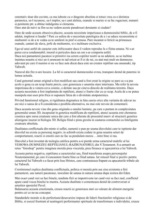 ostentativ doar din cuvinte, ca ma iubeste cu o dragoste absoluta si totusi vrea cu o dorintza
paranoica, sa-l recunosc, sa-l implor, sa-i cant aleluia, osanale si marire si sa fac rugaciuni, matanii
si penitente ptr. a obtine indulgenta si clementa.
Oare atat de naivi sa fim sa nu vedem aceste paradoxuri derutante si ciudate?
Oare de unde aceasta obsesiva placere, aceasta necesitate imperioasa a dumnezeului biblic, de a fi
adulat, implorat si laudat ? Pare ca sufera de o necesitate patologica de a i se aduce recunostinta si
multumiri si de a te vedea ca te umilesti in praf si cenusa. Pare incantat si fericit sa primeasca
osanale, cantari de slava, jerfe de multumire, si o inchinare exclusiva.
Ego-ul unui astfel de caracter este infricosator daca il vedem reprodus la o fiinta umana. Ni s-ar
parea ceva condamnabil, imoral si periculos daca un om s-ar comporta astfel.
Daca noi pamantenii pacatosi si primitivi nu cerem copiilor nostri sa ne aduleze, sa se inchine
inaintea noastra si nici un ii aruncam in iad oricat ar fi ei de rai, cu atat mai mult un dumnezeu
adevarat pe care il numim si nu va face asta decat daca este un creator reptilian sau anunnaki, tip
Yahweh.
Naravul din fire n-are lecuire. La fel si caracterul dumnezeului evreu, transpare destul de puternic in
lumea actuala.
Cand genomul uman original a fost modificat sau cand a fost creat la origine se pare ca s-a pus
acolo o gena cu un scop foarte precis, care genereaza o anumita stare interioara. Ma refer la nevoia
imperioasa de a venera ceva cosmic, o deitate sau pe cineva dincolo de realitatea terestra. Daca
aceasta necesitate a fost implantata de reptilieni, atunci e foarte clar cu ce scop. Acela de a ne putea
manipula mai usor prin frica si supunere fatza de o divinitate atotputernica.
Privind fanatismul religios, si rigiditatea dogmatica in fata careia orice alta varianta de adevar nu
are nici o sansa de a fi considerata o posibila alternativa, nu mai este nevoie de comentarii.
Daca aceasta nevoie vine din gena originala a omului luminic, pe care o purtam in complexitatea
genomului uman 3D, incapsulat in genetica modificata de reptilieni, atunci aceasta este chemarea
cosmica spre sursa creatoare unica dar care a fost alterata de procentul masiv al structurii genetice
alienigene inserat in biologia 3D. Religia fiind o pista gresita in cautarea contactului cu Inteligenta
creatoare absoluta.
Dualitatea conflictuala din minte si suflet, oamenii o pun pe seama diavolului care te ispiteste dar
diavolul nu exista ca personaj negativ, in schimb exista codate in gena noastra seturi de
comportament, reactii si emotii care ne fac sa pendulam mereu …intre bine si rau.
Diavolul a fost inventat de teología católica pentru a-si pierde urma caracterul malefic al lui
YEHOWA-DUMNEZEU-REPTILIANUL-RAZBUNATORUL din V.Testament. S-a urmarit un
retus “fotoshop” pentru imaginea morala prea viscerala, prea fireasca si egocentrica a lui Yahweh.
Aceasta partea negativa, reptiliana a caracterului sau, fiind transferata asupra personajului
Noutestamental, pe care il cunoastem foarte bine ca fiind satana. Iar retusul final si pozitiv pentru
caracterul lui Yahweh s-a facut prin Isus Hristos, care contrasteaza frapant cu apucaturile tribale ale
lui Yahweh.
Crestinismul explica dualitatea conflictuala, psihica si morala prin asa zisa existenta a firii
pamantesti, sau naturii pacatoase, inoculate de satana in natura umana dupa iesirea din Eden.
Mai exact cand vrei sa faci binele, tendinta firii se impotriveste iar cand vrei sa faci raul, conflictul
apare cand vocea binelui te mustra. Aceasta dualitate o comenteaza destul de controversat si
ametitor apostolul Pavel.
Balansarea aceasta emotionala, creaza reactii ce genereaza stari cu valoare de aliment energetic
pentru cei ce ne-au conceput.
Standardele morale si de perfectiune/desavarsire impuse de liderii fractiunilor religioase si de
Biblie, si esecul frustrant al neatingerii performantei spirituale de transformare a individului, creaza
 