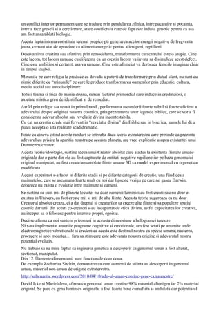 un conflict interior permanent care se traduce prin pendularea zilnica, intre pacatuire si pocainta,
intre a face greseli si a cere iertare, stare conflictula care de fapt este indusa genetic pentru ca asa
am fost ansamblati biologic.
Acesta lupta interna constituie terenul propice ptr generarea acelor energii negative de fregventa
joasa, ce sunt atat de apreciate ca aliment energetic pentru alienigeni, reptilieni.
Desavarsirea crestina sau sfintirea prin remodelarea, transformarea caracterului este o utopie. Cine
este lacom, tot lacom ramane cu diferenta ca un crestin lacom va invata sa disimuleze acest defect.
Cine este ambitios si certaret, asa va ramane. Cine este afemeiat va dezbraca femeile imaginar chiar
in timpul slujbei.
Minunile pe care religia le produce ca dovada a puterii de transformare prin duhul sfant, nu sunt cu
nimic diferite de “minunile” pe care le produce tranfosrmarea oamenilor prin educatie, cultura,
mediu social sau autodisciplinare.
Totusi teama si frica de mania divina, raman factorul primordial care induce in credinciosi, o
axietate mistica greu de identificat si de remediat.
Astfel prin religie s-a reusit in primul rand , performanta ascunderii foarte subtil si foarte eficient a
adevarului despre originea noastra cosmica, prin prezentarea unor legende biblice, care se vor a fi
considerate adevar absolut sau revelatie divina incontestabila.
Cu cat un crestin crede mai fervent in “revelatia divina” din Biblie sau in biserica, sansele lui de a
putea accepta o alta realitate scad dramatic.
Poate ca cineva citind aceste randuri se intreaba daca teoría extraterestra care pretinde ca prezinta
adevarul cu privire la aparitia noastra pe aceasta planeta, are vreo explicatie asupra existentei unui
Dumnezeu creator.
Acesta teorie/ideologie, sustine ideea unui Creator absolut care a adus la existanta fíintele umane
originale dar o parte din ele au fost capturate de entitati negative repiliene iar pe baza genomului
original manipulat, au fost create/ansamblate fiinte umane 3D ca model experimental cu o genetica
modificata.
Aceast experimet s-a facut in diferite stadii si pe diferite categorii de creatie, una fiind cea a
maimutelor, care se aseamana foarte mult cu noi dar lipseste veriga pe care no gasea Darwin,
deoarece nu exista o evolutie intre maimute si oameni.
Se sustine ca sunt mii de planete locuite, nu doar oamenii luminici au fost creati sau nu doar ei
existau in Univers, au fost create mii si mii de alte fiinte. Aceasta teorie sugereaza ca nu doar
Creatorul absolut creaza, ci a dat dreptul si creaturilor sa creeze alte fiinte si sa populeze spatiul
cosmic dar unii din acesti co-creatori s-au indepartat de etica divina, astfel capacitatea lor creativa,
au inceput sa o folosesc pentru interese propri, egoiste.
Deci se afirma ca noi suntem prizonieri in aceasta dimensiune a hologramei terestre.
Ni s-au implementat anumite programe cognitive si emotionale, am fost setati pe anumite unde
electromagnetice vibrationale si credem ca acesta este destinul nostru ca specie umana; nasterea,
procreere si apoi moartea… fara sa stim care este adevarata noastra origine si adevaratul nostru
potential evolutiv.
Nu trebuie sa ne mire faptul ca ingineria genética a descoperit ca genomul uman a fost alterat,
sectionat, manipulat.
Din 12 filamente/dimensiuni, sunt functionale doar doua.
De exemplu Zacharias Sitchin, demonstreaza cum oamenii de stiinta au descoperit in genomul
uman, material non-uman de origine extraterestra.
http://saltcuantic.wordpress.com/2010/04/10/adn-ul-uman-contine-gene-extraterestre/
David Icke si Marielalero, afirma ca genomul uman contine 98% material alienigen iar 2% material
original. Se pare ca gena luminica originala, a fost foarte bine camuflata si anihilata dar potentialul
 