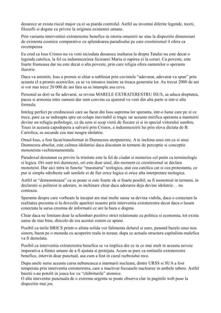 deoarece ar exista riscul major ca ei sa piarda controlul. Astfel au inventat diferite legende, teorii,
filozofii si dogme cu privire la originea existentei umane.
Prin varianta interventiei extraterestre benefice in istoria omenirii ne stau la dispozitie dimensiuni
de existenta cosmice comparative cu splendoarea paradisului pe care crestinismul il ofera ca
recompensa
Eu cred ca Isus Cristos nu va veni niciodata deoarece inaltarea la drepta Tatalui nu este decat o
legenda catolica, la fel ca indumnezeirea fecioarei Maria si rapirea ei la ceruri. Ca poveste, este
foarte frumoasa dar nu este decat o alta poveste, prin care religia ofera oamenilor o speranta
iluzorie.
Daca va amintiti, Isus a promis si chiar a subliniat prin cuvintele “adevarat, adevarat va spun” prin
aceasta el a promis ucenicilor, ca se va intoarce inainte sa treaca generatia lor. Au trecut 2000 de ani
si vor mai trece 20 000 de ani fara sa se intample asa ceva.
Personal as dori sa fie adevarat, sa revina MARELE EXTRATERESTRU ISUS, sa aduca dreptatea,
pacea si armonia intre oameni dar sunt convins ca ajutorul va veni din alta parte si intr-o alta
formula.
Inteleg perfect pe credinciosii care au facut din Isus suprema lor speranta, intr-o lume care pe zi ce
trece, pare ca se indreapta spre un colaps inevitabil si tragic iar aceasta mirifica speranta a mantuirii
devine un refugiu psihologic, ce da sens si scop vietii de fiecare zi si in special viitorului sumbru.
Tousi in aceasta capodopera a salvarii prin Cristos, a indumnezeirii lui prin slova dictata de B.
Cartolica, se ascunde cea mai neagra idolatrie.
Omul-Isus, a fost facut/transformat in Dumnezeu atotputernic. A te inchina unui om ca si unui
Dumnezeu absolut, este culmea idolatriei daca discutam in termeni de perceptie si conceptie
monoteista vechitestamentala.
Paradoxul derutanat cu privire la trinitate este la fel de ciudat si misterios cel putin ca terminologie
si logica. Ori sunt trei dumnezei, ori este doar unul, din moment ce crestinismul se declara
monoteist. Dar aici intra in functie “masinaria” teologica, atat cea catolica cat si cea protestanta, ce
pur si simplu zdrobeste sub senilele ei de fier orice logica si orice alta interpretare teologica.
Astfel se “demonstreaza” ca se poate si este foarte ok si foarte posibil, sa fi monotesit in termeni, in
declaratii si politeist in adorare, in inchinare chiar daca adorarea deja devine idolatrie… nu
conteaza.
Speranta despre care vorbeam la inceput are mai multe sanse sa devina viabila, daca o conectam la
realitatea prezenta si la dovezile aparitiei noastre prin interventia extraterestra decat daca o lasam
conectata la sursa crestina de informatii ce are la baza o dogma.
Chiar daca ne limitam doar la schimbari pozitive strict relationate cu politica si economia, tot exista
sanse de mai bine, dincolo de era acestui sistem ce apune.
Posibil ca tarile BRICS printr-o alinta solida vor falimenta dolarul si euro, punand bazele unui nou
sistem, bazat pe o moneda cu acoperire reala in tezaur, dupa ce actuala structura capitalista malefica
va fi demolata.
Posibil ca interventia extraterestra benefica se va implica din ce in ce mai mult in aceasta nevoie
imperativa a fiintei umane de a fi ajutata si protejata. Acum se pare ca entitatile extraterestre
benefice, intervin doar punctual, asa cum a fost in cazul razboiului rece.
Dupa unele surse aceasta cursa nebuneasca a inarmarii nucleara, dintre URSS si SUA a fost
temperata prin interventia extraterestra, care a inactivat focoasele nuclearee in ambele tabere. Astfel
baietii s-au potolit in joaca loc cu “chibriturile” atomice.
O alta inteventie punctuala de o extrema urgenta se poate observa clar in paginile web puse la
dispozitie mai jos.
 