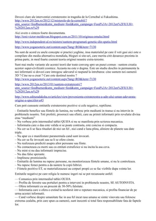 Dovezi clare ale interventiei extraterestre in tragedia de la Cernobal si Fukushima.
http://www.2012en.ro/2012/12/misterele-de-la-cernobil/?
utm_source=feedburner&utm_medium=feed&utm_campaign=Feed%3A+2012en%2FlUUH+
%282012en.ro%29
Aici avem o sinteza foarte documentata.
http://toni-victor-moldovan.blogspot.com.es/2011/10/originea-omului.html
http://www.independent-al.ro/mistere/suntem-programati-genetic-din-spatiu.html
http://www.yogaesoteric.net/content.aspx?lang=RO&item=7130
Nu sunt de acord cu unele concepte si practici yoghine, insa materialul pe care il veti gasi aici este o
compilare din media alternativa mondiala, bloguri si site-uri, care merita citit deoarece prezinta in
prima parte, in mod foarte coerent teoria originei noastre extra-terestre.
Sunt mai multe variante ale acestei teorii dar toate converg spre un punct comun : suntem creatia
acestor super-civilizatii cosmice. Aceasta nu este o dogma. Este un studiu deschis in permanenta la
noi informatii si dovezi care intregesc adevarul si raspund la intrebarea: cine suntem noi oamenii
3D ? Cine ne-a creat ? Care este destinul nostru ?
http://www.yogaesoteric.net/content.aspx?lang=RO&item=7130
http://www.2012en.ro/2013/01/suntem-extraterestri/?
utm_source=feedburner&utm_medium=feed&utm_campaign=Feed%3A+2012en%2FlUUH+
%282012en.ro%29
http://www.edituradaksha.ro/articles/view/provenienta-extraterestra-a-adn-ului-uman-adevarata-
origine-a-speciilor-a43
Cum poti cunoaste entitatile extraterestre pozitive si cele negative, reptiliene.
– Entitatile benefice sau fiintele de lumina, nu vorbesc prin mediumi in transa si nu intervin in
problemele noastre. Toti profetii, proorocii sau sfintii, care au primit informatii prin revelatie divina
erau “mediumi”
– Nu vorbesc prin intermediul tablei QUIJA si nu se manifesta prin scrierea mecanica.
– Informatia care o dau este valida si se poate contrasta, este concisa si compacta.
– Nu cer sa li se faca ritualuri de nici un fel , nici cand e luna plina, aliniere de planete sau date
triple.
– Nu apar ca o manifestare paranormala cand sunt invocati.
– Nu cer sa fie invocati sau sa li se ofere cinste.
– Nu realizeaza predictii asupra altor persoane sau fiinte.
– Nu contacteaza cu morti sau cu entitati extrafizice si nu incita la asa ceva.
– Nu mint si nu dau informatii imprecise.
– Nu dau false sperante.
– Implinesc promisiunile.
– Entitatile de lumina nu rapesc persoane, nu monitorizeaza fiintele umane, si nu le controleaza.
– Nu rapesc femei pentru a da nastere la copii hibrizi.
– Fiintele pozitive ET, se materializeazasi au corpuri propii ce se fac vizibile dupa vointa lor.
Entitatile negative pe care religia le numesc ingeri rai se pot recunoaste astfel:
— Comunica prin intermediul tablei OUIJA
— Profita de ferestre sau portaluri pentru a interveni in problemele noastre, SE AUTOINVITA.
— Ofera informatii cu un procent de 30-50% falsitate.
— Informatia care o ofera o extind la nesfarsit intr-o repetare mecanica, si profita financiar de pe
urma acestei informatii.
— Cand vorbesc despre umanitate fac in asa fel incat rasa umana se simte vinovata sau folosesc
extrema cealalta, prin care spun ca oamenii, sunt inocenti si total fara responsabilitate fata de faptele
lor.
 