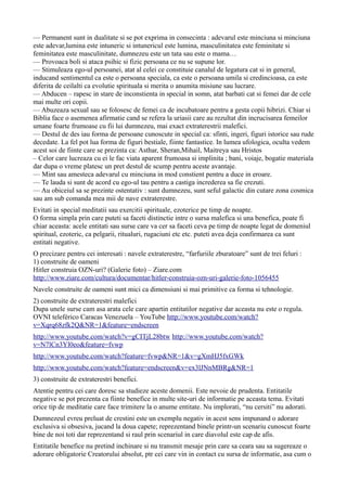 — Permanent sunt in dualitate si se pot exprima in consecinta : adevarul este minciuna si minciuna
este adevar,lumina este intuneric si intunericul este lumina, masculinitatea este feminitate si
feminitatea este masculinitate, dumnezeu este un tata sau este o mama…
— Provoaca boli si ataca psihic si fizic persoana ce nu se supune lor.
— Stimuleaza ego-ul persoanei, atat al celei ce constituie canalul de legatura cat si in general,
inducand sentimentul ca este o persoana speciala, ca este o persoana umila si credincioasa, ca este
diferita de ceilalti ca evolutie spirituala si merita o anumita misiune sau lucrare.
— Abducen – rapesc in stare de inconstienta in special in somn, atat barbati cat si femei dar de cele
mai multe ori copii.
— Abuzeaza sexual sau se folosesc de femei ca de incubatoare pentru a gesta copii hibrizi. Chiar si
Biblia face o asemenea afirmatie cand se refera la uriasii care au rezultat din incrucisarea femeilor
umane foarte frumoase cu fii lui dumnezeu, mai exact extraterestrii malefici.
— Destul de des iau forma de persoane cunoscute in special ca: sfinti, ingeri, figuri istorice sau rude
decedate. La fel pot lua forma de figuri bestiale, fiinte fantastice. In lumea ufologica, oculta vedem
acest soi de fiinte care se prezinta ca: Asthar, Sheran,Mihail, Maitreya sau Hristos
– Celor care lucreaza cu ei le fac viata aparent frumoasa si implinita ; bani, voiaje, bogatie materiala
dar dupa o vreme platesc un pret destul de scump pentru aceste avantaje.
— Mint sau amesteca adevarul cu minciuna in mod constient pentru a duce in eroare.
— Te lauda si sunt de acord cu ego-ul tau pentru a castiga increderea sa fie crezuti.
— Au obiceiul sa se prezinte ostentativ : sunt dumnezeu, sunt seful galactic din cutare zona cosmica
sau am sub comanda mea mii de nave extraterestre.
Evitati in special meditatii sau exercitii spirituale, ezoterice pe timp de noapte.
O forma simpla prin care puteti sa faceti distinctie intre o sursa malefica si una benefica, poate fi
chiar aceasta: acele entitati sau surse care va cer sa faceti ceva pe timp de noapte legat de domeniul
spiritual, ezoteric, ca pelgarii, ritualuri, rugaciuni etc etc. puteti avea deja confirmarea ca sunt
entitati negative.
O precizare pentru cei interesati : navele extraterestre, “farfuriile zburatoare” sunt de trei feluri :
1) construite de oameni
Hitler construia OZN-uri? (Galerie foto) – Ziare.com
http://www.ziare.com/cultura/documentar/hitler-construia-ozn-uri-galerie-foto-1056455
Navele construite de oameni sunt mici ca dimensiuni si mai primitive ca forma si tehnologie.
2) construite de extraterestri malefici
Dupa unele surse cam asa arata cele care apartin entitatilor negative dar aceasta nu este o regula.
OVNI teleférico Caracas Venezuela – YouTube http://www.youtube.com/watch?
v=Xqrq68zfk2Q&NR=1&feature=endscreen
http://www.youtube.com/watch?v=gCITjL28btw http://www.youtube.com/watch?
v=N7lCn3Yl0eo&feature=fvwp
http://www.youtube.com/watch?feature=fvwp&NR=1&v=gXmHJ5fxGWk
http://www.youtube.com/watch?feature=endscreen&v=ex3lJNnMBRg&NR=1
3) construite de extraterestri benefici.
Atentie pentru cei care doresc sa studieze aceste domenii. Este nevoie de prudenta. Entitatile
negative se pot prezenta ca fiinte benefice in multe site-uri de informatie pe aceasta tema. Evitati
orice tip de meditatie care face trimitere la o anume entitate. Nu implorati, “nu cersiti” nu adorati.
Dumnezeul evreu preluat de crestini este un exemplu negativ in acest sens impunand o adorare
exclusiva si obsesiva, jucand la doua capete; reprezentand binele printr-un scenariu cunoscut foarte
bine de noi toti dar reprezentand si raul prin scenariul in care diavolul este cap de afis.
Entitatile benefice nu pretind inchinare si nu transmit mesaje prin care sa ceara sau sa sugereaze o
adorare obligatorie Creatorului absolut, ptr cei care vin in contact cu sursa de informatie, asa cum o
 