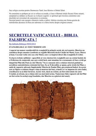 face religia crestina pentru Dumnezeu Tatal, Isus Hristos si Duhul Sfant.
Nu ameninta cu pedepse pe cei ce refuza sa creada, ci lasa o libertate totala fiecarei fiinte umane,
asteptand cu rabdare ca fiecare sa evolueze cognitiv si spiritual spre trezirea constiintei care
deschide noi orizonturi de cunoastere si existenta.
Secretul puterii este energia vibratorie inalta a iubirii. Iubirea crestina este forma gresita de
manifestare deoarece la baza are adorarea si o falsa istorie despre originea umana.
SECRETELE VATICANULUI – BIBLIA
FALSIFICATA !
By Gabriela Dobrescu 09/03/2013
EVANGHELIILE AU FOST MODIFICATE
A aparut un numar considerabil de evanghelii în primele secole ale erei noastre. Biserica nu
considera drept canonice (conform cu regulile Bisericii) decât Cărţile lui Matei, Luca, Marcu
şi loan. Cea mai veche este cea a lui Matei, care s-a inspirat direct din evanghelia Evreilor.
Un lucru trebuie subliniat : apocrifele şi vreo cincizeci de evanghelii care au existat înainte de
a fi distruse de conjuraţii, sau care există încă, sunt unanime în a recunoaşte că Isus a trăit pe
timpul lui Pilat din Pont şi a lui Tiberiu.( Nu se cunoaste nici o relatare istorică putând sa
acrediteze autenticitatea existenţei lui Isus. Ea ar fi dovedită, se spune, prin Actele lui Pilat, o
suită de rapoarte adresate Impăratului Tiberiu de Ponţiu Pilat, guvernatorul ludeei. In aceste
acte ar figura o relatare despre viaţa şi moartea lui Isus, crimele ce i se imputau de catre ludei,
crucificarea sa şi chiar învierea. Aceste Acte, dacă au existat, au fost reinventate de catre
Creştini, şi oricum, nu a rămas nici cea mai mică urma. Numeroase false rapoarte ale lui Pilat
au fost scrise în acelaşi scop fraudulos, dar Biserica n-a păstrat nici unul.)
 