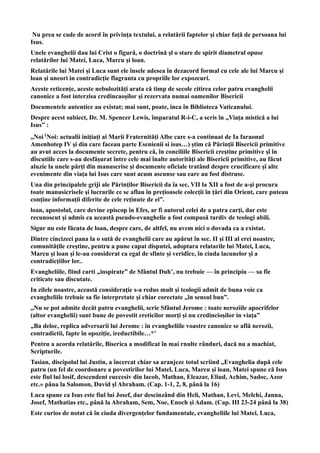 Nu prea se cade de acord în privinţa textului, a relatării faptelor şi chiar faţă de persoana lui
Isus.
Unele evanghelii dau lui Crist o figură, o doctrină şl o stare de spirit diametral opuse
relatărilor lui Matei, Luca, Marcu şi loan.
Relatările lui Matei şi Luca sunt ele însele adesea în dezacord formal cu cele ale lui Marcu şi
loan şi uneori in contradicţie flagranta cu propriile lor expozeuri.
Aceste reticenţe, aceste nebulozităţi arata că timp de secole citirea celor patru evanghelii
canonice a fost interzisa credincaoşilor şi rezervata numai oamenilor Bisericii
Documentele autentice au existat; mai sunt, poate, inca în Biblioteca Vaticanului.
Despre acest subiect, Dr. M. Spencer Lewis, împaratul R-i-C, a scris în „Viaţa mistică a lui
Isus” :
„Noi (Noi: actualii iniţiaţi ai Marii Fraternităţi Albe care s-a continuat de Ia faraonul
Amenhotep IV şi din care faceau parte Esenienii si isus…) ştim că Părinţii Bisericii primitive
au avut acces la documente secrete, pentru că, în conciliile Bisericii creştine primitive şî în
dîscutiile care s-au desfăşurat între cele mai înalte autorităţi ale Bisericii primitive, au făcut
aluzie la unele părţi din manuscrise şi documente oficiale tratând despre crucificare şî alte
evenimente din viaţa lui Isus care sunt acum ascunse sau eare au fost distruse.
Una din principalele griji ale Părinţilor Bisericii da îa sec, VII la XII a fost de a-şi procura
toate manusicrisele şi lucrarile ce se aflau în preţioasele colecţii în ţări din Orient, care puteau
conţine informaţii diferite de cele reţinute de ei”.
loan, apostolul, care devine episcop în Efes, ar fi autorul celei de a patra carţi, dar este
recunoscut şi admis ca această pseudo-evanghelie a fost compusă tardiv de teologi abili.
Sigur nu este făcuta de loan, despre care, de altfel, nu avem nici o dovada ca a existat.
Dintre cincizeci pana la o sută de evanghelii care au apărut în sec. II şi III al erei noastre,
comunităţile creştine, pentru a pune capat disputei, adoptara relatarile lui Matei, Luca,
Marcu şi loan şi le-au considerat ca egal de sfinte şi veridîce, în ciuda lacunelor şî a
contradicţiilor lor..
Evangheliile, fiind carti „inspirate” de Sfântul Duh’, nu trebuie — în principiu — sa fîe
criticate sau discutate.
In zilele noastre, această consideraţie s-a redus mult şi teologii admit de buna voie ca
evangheliile trebuie sa fie interpretate şi chiar corectate „în sensul bun”.
„Nu se pot admite decât patru evanghelii, scrie Sfântul Jerome : toate neroziile apocrifelor
(altor evanghelii) sunt bune de povestit ereticilor morţi şi nu credincioşilor in viaţa”
„Ba deloc, replica adversarii lui Jerome : în evangheliile voastre canonice se află nerozii,
contradictii, fapte în opoziţie, ireductibile…*’
Pentru a acorda relatările, Biserica a modificat în mai rnulte rânduri, dacă nu a machiat,
Scripturile.
Tasian, discipolul lui Justin, a încercat chiar sa aranjeze totul scriind „Evanghelia după cele
patru (un fel de coordonare a povestirilor lui Matel, Luca, Marcu şi loan, Matei spune că Isus
este fiul lui losif, descendent euccesiv din lacob, Mathan, Eleazar, Eliud, Achim, Sadoc, Azor
etc.» pâna la Salomon, David şl Abraham. (Cap. 1-1, 2, 8, până la 16)
Luca spune ca Isus este fiul lui Josef, dar descinzând din Heli, Mathan, Levi, Melchi, Janna,
Josef, Mathatias etc., până la Abraham, Sem, Noe, Enoch şi Adam. (Cap. III 23-24 până la 38)
Este curios de notat că în ciuda divergenţelor fundamentale, evangheliile lui Matei, Luca,
 