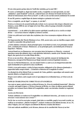 El este citat pentru prima data de Teofil din Antiohia, pe la anul 180 !
Pe scurt, se Intâmplă ca, după mai multe secole, evanghelia cea mai apreciată, cea mal
„Iniţiatica”, spun beoţlenii” scrisa de „vulturul loan care dormea în braţele lui Isus şl la
stârşit la Ghetsemani, intre Petru şi lacob”. se afle ca este un fals notoriu alchimizat In secolul
II sau III, pentru a suplini lipsa de ţinuta teologica a primelor trei scrise !
Este o evanghelie ,,nu de fapte”, se spune, ci „de idei”.
Pentru a te descurca în această încâlceală, trebuie si ai o oarecare idee despre climatul care
domnea, acum 2000 de ani, în Egipt şi în Asia Mica, adica în punga orientală a bazinului
mediteranean.
Gnosticismul — ca de altfel şi în zilele noastre spiritiştii, teosofii şi cei ce cred în revelaţii
divine — era la baza tuturor religiilor şi tuturor sectelor.
Cirint era şeful unei secte ieşite din creştinism, dar el nu recunoştea originea divina a lui
Crist.
Noi împrumutăm din Marele Dicţionar al sec. XIX, aceste note, care ne clarifîca asupra stării
de spirit a oamenilor din primul secol:
„Cirint admitea existenţa a două principii opuse si nu binele şi raul, ci un principiu esenţial
activ, existând prin el însuşi : Dumnezeu ; şi un principiu pasiv, neexistând prin el însuşi şi
imperfect : Materia.
Autorul lumii nu era Dumnezeu, care nu putea intra în legatura cu Materia : creatorul
aparţinea uneia din ultimele clase a sub-spiritelor inferioare, numite şi de Theodor forţe şi
îngeri, dar purta în el ceva din Fiinţa divină…
El era ca un eon (Eon : dîn grecul aion = timp. Este spiritul, emanat de Inteligenţa lui,
Dumnezeu, mesagerul lui Dumnezeu pe lângă oameni) creatorul legislaţiei mozaice…
Isus nu era fiul lui Dumnezeu ; un eon numit Christ s-a unit cu eî, în timpul botezului dîn
apele lordanului şi l-a părasit în ziua crucificării.
Ciririt, evreu prin naştere, credea în legea mozaica, obligatorie şi în viitoarea dominaţie a
poporului iudeu asupra lumii… Cirintenii se foloseau de Evanghelia Evreilor.”
Un discipol de-al lui sfântul Paul, cu numele de Caius, publică o apocalipsa sub numele unui
apostol, dând-o ca înspirată de eoni.
Despre acest subiect, unii exegeţi cred că Apocalipsul zis al sfântului loan, ar fi fost scris de
Cirint.
PAPII ŞI CHARLEMAGNE CORECTEAZA EVANGHELIA
Aşa cum ne spune amicul nostru scriitorul Kronos, în „Eseu de meditaţii imateriale”, Biserica
a socotit, sub papii Grigore a VII-lea şi Inocent al III-lea, ca e bine să editeze pentru folosul
preoţilor, un rezumat foarte blând al Evangheliilor, unde s-au introdus ritualuri şi rugăciuni
zilnice.
Acesta este Breviarul.
Trebuie subliniat ca traducerea Evangheliilor era odinioară interzisa, „de teama ca sa nu se
strecoare vreun nonsens sau o eroare” !
Nu îţi vine sa crezi în acest pios scrupul, când ştim ca conciliile, papii şi suveranii creştini, au
traficat cu neruşinare „sfintele Scripturi1*, inclusiv traducerea lul sfântul Jerome, în sec. IV,
adica Vulgata, care este singura acreditată de Biserica creştina din Roma !
Cele mai radicale modificări, scrie Kronos, dateaza de la conciliul din Niceea şi au fost
 