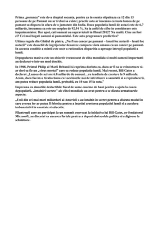 Prima „porunca” este de-a dreptul socanta, pentru ca in esenta stipuleaza ca 12 din 13
persoane de pe Pamant nu ar trebui sa existe; practic asta ar insemna ca toata lumea de pe
pamant sa dispara in afara de o jumatate din India. Daca populatia lumii de astazi este de 6,7
miliarde, inseamna ca este un surplus de 92.54 %. Sa ia astfel de cifre in considerare este
inspaimantator. Dar apoi, cati oameni au supravietuit in filmul 2012? Nu multi. Cine au fost
ei? Cei mai bogati oameni ai pamantului. Este asta programare predictiva?
Ultima regula din Ghidul de piatra, „Nu fi un cancer pe pamant – lasati loc naturii – lasati loc
naturii” este deosebit de ingrijorator deoarece compara viata umana cu un cancer pe pamant.
In aceasta conditie a mintii este usor a rationaliza disparitia a aproape intregii populatii a
lumii.
Depopularea masiva este un obiectiv recunoscut de elita mondiala si multi oameni importanti
au declarat-o intr-un mod deschis.
In 1988, Printul Philip al Marii Britanii isi exprima dorinta ca, daca ar fi sa se reincarneze si-
ar dori sa fie un „virus mortal” care sa reduce populatia lumii. Mai recent, Bill Gates a
declarat „Lumea de azi are 6.8 miliarde de oameni…cu tendinta de crestere la 9 miliarde.
Acum, daca facem o treaba buna cu vaccinurile noi de intretinere a sanatatii si a reproducerii,
am putea reduce populatia lumii, probabil, cu 10 sau 15 la suta.”
Impreuna cu donatiile deductibile fiscal de sume enorme de bani pentru a ajuta la cauza
depopularii, „intalniri secrete” ale elitei mondiale au avut pentru a se dicuta urmatoarele
aspecte:
„Unii din cei mai mari miliardari ai Americii s-au intalnit in secret pentru a discuta modul in
care averea lor ar putea fi folosita pentru a incetini cresterea populatiei lumii si a accelera
imbunatatiri in sanatate si educatie.
Filantropii care au participat la un summit convocat la initiativa lui Bill Gates, co-fondatorul
Microsoft, au discutat sa uneasca fortele pentru a depasi obstacolele politice si religioase la
schimbare.
 