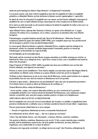 motivate prin înţelegerea dintre Papa Damase 1 şi împăratul Constantin.
Cu aceasta ocazie, cele mai vechi Evanghelii şi mai ales Evanghelia Evreilor (evanghelia
primitiva a sfântulul Matei), au fost declarate şi ţinute secrete (apokruphos== apocrife).
In afară de asta, în cele patru Evanghelii care au ramas, au fost facute adăugiri, sustrageri şi
modificri de care se miră sfântul Jerome, însarcinat de a face traducerea în limba latină.
El se mira cu atât mai mult cu cât tocmai traducea în latină Evanghelia Evreilor şi de care i se
împunea sâ nu ţină seama!
Apoi sfântul Victor, epîscop din Tumones (Africa), ne spune că la sfârşitul sec. V. papa
Anastase II ordona să se examineze, să se critice, cenzureze şi amendeze din rsou sfintele
Scripturi.
Charlemagne, cu puţin înaintea morţii sale, făcu la fel (Duchesne : Historiae Francor
scriptores) imitat de papa Sixt Quint (1585-1590), care completa opera pe care predecesorii
săi au început-o, pentru a face pe placul împaratului.
La acea epocă, Biserica fabrica o epistol a sfântulul Petru, respinsa apoi de teologi şi un
document, relativ la o donaţie atribuita împaratului Constantin, pentru a-l starni pe
Chalemagne sa-îiconstituie un regat în Italia.
GUTENBERG ŞI EVANGHELIILE
Mai mult, mii de corecturi au fost făcute şi papa ameninţa cu teribile anateme pe oricine va
îndrăzni în viitor sa se atîngă de texte . apoi facu o noua revizie, care a modifîcat mai mult de
doua sute de pasaje !
Papa Clement al VIII-Iea (1592–1605), la puţini ani, facu noi rectificări care au fost din
fericire ultimele, caci tiparul era inventat !
Pentru ce toate aceste modificari ? Este foarte simplu, cea mai mare parte din dogme fiind în
contradicţie cu sfîntele carţi, trebuia sa se puna sfintele scrieri de acord cu dogmele !
Trebuia ca între Dumnezeu şi om sa nu existe decât Biseraca, careia omul trebuia să se supuna
în prealabil, fara de care nici un contact cu Dumnezeu nu îi era permis.
Christos a spus totuşi : „Dumnezeu este pretutindeni” (dar aici este un panteism periculos !
Nu trebuia riscat ca omul sa adore pe Dumnezeu în credinţa sa !
Numai Biserica dicta voinţa lui Dumnezeu !
‘ Acest cuvânt, voinţa, este contrar liberului arbitru, pe care creatorul ni l-a permis :
evangheliile primitive nu vorbeau decât de dorinţele lui Dumnezeu, care acţioneaza asupra
tuturor creaturilor sale, mai ales asupra omului, pentru a-l ajuta sa le împlineasca.
ADEVARATA RUGACIUNE A CREŞTINILOR
Deci Evanghelia este sursa de erori şî contradicţii, dar în plus s-a stabilit o complîcitate între
preoţi şi credincioşi de a schimba ceea ce trebuia considerat lucrul cel mai sfânt : rugăciunea.
Fiecare joacă jocul, ştiind bine la ce să se aştepte
— Faceţi-vă rugăciunea dimineaţa şi seara, recomanda bunul preot!
Şi credinciosul, îşi face efectiv ruga … dar nu o spune pe cea bună !
A face vine din latină, facere, care înseamnă : a fasona, fabrica, construi, combina.
Ah, pentru a fabrlca, combina, Dumnezeu este servit ! Căci, se pot controla uşor, creştinii,
preoţii, atât în intimitatea camerei lor, cât şi în public, în biserica, inventa, fabrica o
rugăciune, care, ineluctabil. îi va duce în infern !
„Pomana este ruga prin excelenţă : ea atinge mereu un scop” zice Feneton, arhiepiscop de
 