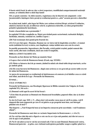 0 foarte mică frază, în adevar, dar a cărei respectare, rnodificând comportamentul societaţii
umane, ar schimba dintr-o dată faţa lumii!
Ori, se poate constata : în zilele noastre, rugăciunea zisa în biserici este amputată : exist
incontestabil o înţelegere între preoţi şi credincioşi pentru a „uita” aceasta poveste a datoriilor
!
In acelaşi mod, iudeii „uita legea lui Moise care ordona oricărui Drept, oricărui Credincios,
odată la cincizeci da ani, să elibereze sclavii, sa plateasca datoriile, sa redea proprietarilor
primitivi pământurile înstrăinate.
Ironie a hazardului sau o premoniţie ?
în capitolul VII din evanghelia sa, Matei, prevăzând poate sectarismul, razboaiele Religiei,
Inchiziţia, simonia, rasismul etc. notifica expres :
(20) Veţi recunoaşte deci pomii prin fructele lor.
(21) Cei care îmi spun : Doamne, Doamne nu vor intra toţi în împărăţia cerurilor ; ci numai
acela (subliniat în text) va intra, care împlineşte voinţa tatălui meu care este în ceruri.
In pustiile posomorâte, îngrozitoare, din Paradis, există puţini creştini, puţini oameni din
toate zarile, dîn toate credinţele, dacâ am crede Evanghelia.
BIBLIAA FOST FALSIFICATA
Poruncile au fost dictate lui Moise pe muntele Sinai
si Legea a fost scrisă de Dumnezeu însuşi. (Exod, cap. XXXII) :
(15) Moise se întoarse deci de pe munte, ţinând în mână cele două table drept marturie, scrise
pe ambele părţl.
(16) Ele erau lucrarea lui Dumnezeu ; după cum scrierea ce era gravată pe aceste table era tot
de mâna lui Dumnezeu.
Ar parea de neconceput ca credincioşii să îndrăzneasca să conteste şi să falsifice ceea ce există
mai sfânt, mai divin în Lege : Poruncîle lui Dumnezeu,
Şi totuşi…
CELE 15 PORUNCI
Poruncile lui Dumnezeu, sau Decalogul, figureaza in Biblia canonică zisa Vulgata, în Exod,
capitolul XX, Stă scris :
(1) Domnul vorbi apoi în acest fel lui Israel :
*) Este bine de precizat ca Domnul este Dumnezeul Israeliţilor, poporul sfânt. dar şi al altor
popoare.
Se zice în Exod: cap; XIX v: 5 ; „Daca deci veţi asculta vocea mea şi veţi fi cu mine, veţl fî
singurul din toate popoarele pe care îl voi păstra ca pe propriul meu bun, caci întregul
pământ este al meu”!
Mai departe ; „Veţi fi imperiul meu şi un împeriu consacrat prin sacerdoţiu : veţi fi naţiunea
sfântă”.
Poruncile lui Dumnezeu sunt date cu variante Importante in Deuteronom v. v. 6 la 21;
(4) Nu veţi face idol din nici o figură ce este sus în cer si jos sub pamânt, nici din tot ceea ce
este în apa si sub pământ.
(5) Nu îi veţi adora şi nu le veţi da suverunul cult. Căci eu sunt Domnul, Dumnezeul vostru,
Dumnezeul puternic – şi gelos, care răzbună nedreptatea parinţilor asupra copiilor până la a
 