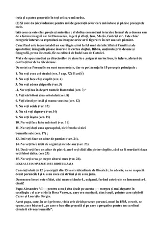 treia şi a patra generaţie în toţi cei care mă urăsc.
(6) Şi care da (sic) îndurare pentru mii de generaţii celor care mă iubesc şi păzesc preceptele
mele.
îată ceea ce este clar, precis şi autoritar : al doilea comandant interzice formal de a desena sau
de a forma imagini ale lui Dumnezeu, ingeri şi sfinţi, Isus, Maria, Gabriel etc. Este chiar
categoric interzis sa reproduci ca imagine orice ar fi figurativ în cer sau sub pământ.
Crucifixul este incontestabil un sacrilegiu şi tot la fel sunt statuile Sfintei Familii şi ale
apostolilor, irnaginile pioase inserate în cartea slujbei, Biblia, susţinuta prin desene şi
foţografii, presa ilustrată, fîe ea editată de Iudei sau de Catolici.
Mai e de spus imediat ca directorilor de ziare le e .asigurat un loc bun, în infern, alaturi de
confraţii lor de la televiziune.
De notat ca Poruncile nu sunt numerotate, dar se pot aranja în 15 precepte principale :
1. Nu veţi avea zei straini (ver. 3 cap. XX Exod)!)
2. Nu veţi face chip cioplit (ver. 4)
3. Nu veţi adora chipurile (ver. 5)
.4. Nu veţi lua în deşert numele Domnului (ver. 7) ‘
5. Veţi sărbători ziua sabatului (ver. 8)
6. Veţi cinsti pe tatăl şi mama voastra (ver. 12)
7. Nu veţi ucide (ver. 13)
8. Nu vă veţi deprava (ver. î4)
9. Nu veţi înşela (ver. 15)
10. Nu veţi face false mărturii (ver. 16)
11. Nu veţi dori casa aproapelui, nici femeia si nici
bunurile sale (ver. 17) ;
13. Imi veţi face un altar de pamânt (ver. 24).
14. Nu veţi face idoli de argint şi nici de aur (ver. 23).
14. Dacă veţi face un altar de piatră, nu-l veţi clădi din pietre cioplite, căci va fi murdarit daca
veţi folosi dalta. (ver 25)
15. Nu veţi urca pe trepte altarul meu (ver. 26).
LEGEA LUI DUMNEZEU ESTE RIDICULIZATA
Constaţi uluit că 12 prescripţii din 15 sunt ridiculizate de Biserică ; în adevăr, nu se respectă
decât poruncile l şi 4. a nu avea zei străini şi de a nu jura.
Dumnezeu însusi este sfidat, căci neascultându-L, ucigand, furând catedrale nu înseamnă a-L
cinsti!
Papa Alexandru VI — pentru a nu-l cita decât pe acesta -— mergea şi mai departe în
sacrilegiu : el a avut de la Rosa Vanozza, care era maritată, cinci copii, printre care celebrii
Cezar şi Lucreţia Borgia.
Acest papa, care, în ce-l priveste, viola cele ciricisprezece porunci, muri în 1503, otravit, se
spune, cu o băutură „pe care o bau din greşeală şi pe care o pregatise pentru un cardinal
căruia ii râvnea bunurile”.
 