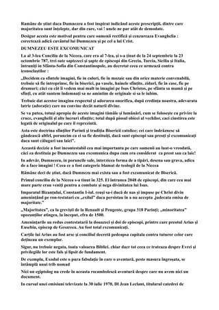 Ramâne de ştiut daca Dumnezeu a fost inspirat indicând aceste prescripţii, dintre care
majoritatea sunt înţelepte, dar din care, vai ! unele ne par atât de demodate.
Desigur acesta este motivul pentru care oamenii rectifică şi cenzureaza Evanghelia :
corectează adică cuvântul lui Dumnezeu şi pe cel a lui Crist.
DUMNEZEU ESTE EXCOMUNICAT
La al 3-lea Conciliu de la Niceea, care era al 7-lea, şi s-a ţinut de la 24 septembrie la 23
octombrie 787, trei sute saptezeci şi şapte de episcopi din Grecia, Turcia, Sicilia şi Italia,
întruniţi in Sfânta-Sofia din Constantinopole, au decretat ceea ce urmează contra
iconoclaştilor :
,,Decidem ca sfintele imagini, fie in culori, fie în mozaic sau din orice materie convenabilă,
trebuie să fie intreprinse, fie în biserici, pa vasele, hainele sfînţite, zidurl, fie în case, fîe pe
drumuri; căci cu cât îi vedem mai mult in imagini pe Isus Christos, pe sfânta sa mamă şi pe
sfînţl, cu atât suntem îndemnaţi sa ne amintim de originale si sa le iubim.
Trebuie dat acestor imaginu respectul şi adorarea onorifica, după credinţa noastra, adevarata
latrie (adoraţie) care nu convine decât naturii dîvine.
Se va putea, totuşi apropia de aceste imagini tămâîe şi lumânărî, cum se foloseşte cu privire la
cruce, evanghelii şl alte lucruri sfinţite; totul după piosul obicei al vechilor, caci cinstirea este
legată de originalul pe care il reprezintă.
Asta este doctrina sfinţilor Parinti şi tradiţia Bisericii catolice; cei care îndrâznesc să
gândeascâ altfel, poruncim ca ei sa fie destituiţi, dacă sunt episcopi sau preoţi şî excomunicaţi
daca sunt călugari sau laici”.
Această decizie a fost incontestabil cea mai importanta pe care oamenii au luat-o vreodată,
căci ea destituia pe Dumnezeu sau excomunica dupa cum era consîderat ca preot sau ca laic!
In adevăr, Dumnezeu, in poruncile sale, interzicea forma de a tipări, desena sau grava, adica
de a face imagini ! Ceea ce a fost categoric blamat de teologii de la Niccea
Rămâne deci de ştiut, dacă Dumnezu mai exista sau a fost excomunicat de Biserică.
Primul conciliu de la Niceea s-a tinut în 325. El întrunea 2048 de episcopi, din care cea mai
mare parte erau veniţi pentru a combate şi nega divinitatea lui Isus.
Imparatul Bizanţului, Constantîn I-iul. reuşi sa-i ducă de nas şi impuse pe Chrîst divin
ameninţând pe ron-testatari cu „exilul” daca persistau în a nu accepta ,judecata emisa de
majoritate.”
„Majoritatea”, ca la grevişti de la Renault şi Peugeote, grupa 318 Parinţi; ,,minoritatea”
opozanţilor atingea, la început, cfra de 1500.
Ameninţarile au redus contestatarii la douazeci şi doi de episcopi, printre care preotul Arius şî
Eusebiu, episcop de Gesareea. Au fost total excomunicaţi.
Carţile lui Arius au fost arse şi conciliul decretă pedeapsa capitala contra tuturor celor care
deţineau un exemplar.
Sigur, nu trebuie negata, toata valoarea Bibliei. chiar dacr tot ceea ce trateaza despre Evrei şi
privilegiile lor este fals şi lipsit de fundament.
De exemplu, Exodul este o pura fabulaţie în care o aventură, peste masura îngroşata, se
întâmplă unui trib nomad
Nici un egiptolog nu crede în aceasta rocambolescă aventură despre care nu avem nici un
document.
In cursul unei emisiuni televizate la 30 iulie 1970, Dl Jean Leclant, titularul catedrei de
 