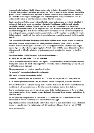 egiptologie din Sorbona, Shafik Allam, conferenţiar la Universîtatea din Tubingen, Labib
Habachi, directorul serviciului de Antichitaţi din Cairo şi Andre Caquot, director de studii la
Şcoala Practică de înalte Studii, specialist în Biblie, au fost de acord că Biblia era un roman.
Dl. Labib Habachi asigura ca în Egipt, n-au fost în timpul lui Moise, decât câteva sute de
strămoşi ai Evreilor. Şi aparţineau unor naţiuni diferite, nomade.
Pentru profesorul A. Caquot, creaţia artificială a poporului evreu nu urcă decât până la trei
mii de ani. Reiese din aceste mărturii ca relaţia din Exod în deşertul Egiptului, pâna la
pseudo-intrarea în Pământul fagăduit, este un fals, cu adevărat elaborat în timpul lui
Solomon. Faimoasa trecere a Mării Roşii este deci şi ea de domeniul ficţiunii, cu atât mai mult
cu cât clericii egip-teni de la Casa Scribilor, mereu atenţi în a povesti cel mai mic fapt divers
într-un imperiu unde nu se petrecea în general nimic, nu ar fi trecut cu vederea furtul vaselor
de la templu de catre Evrei, fuga lor în deşert, deplasarea armatei faraonului, înghiţirea ei de
valuri..
Ori, toate arhivele istorice şi tradiţionale ale Egiptului sunt mute asupra acestor evenimente !
Profesorul Caquot, socotind ca nu s-a întâmplat nimic din toate astea, crede că această
relatare mincinoasă este poate simbolica, daca ea înfăţişează victoria lui Dumnezeu asupra
apelor şi pe cea a Israelului asupra Egiptului. Astfel, Israel şi Biblia nu ar fi în realitate, decât
nişte emanaţii artificiale, fabricate, inventate, cum ,sunt scrierile altor popoare şi ale altor
religii.
Insuşi zeul Yahve, este împrumutat de la beduinii din deşert.
YAHWE NU ERA DUMNEZEUL EVREILOR
lată ce ne spune despre acest subiect Dl. Caquot: „Partea inferioară a coloanelor sălii hipostil
a templului nubian din Soleb este acoperita de ecusoane conţinând nume de popoare din Asia
şi Africa învinse de Egipteni
Fiecare ecuson este prevăzut cu bustul unui barbat
(în basorelief) ale carui mâini sunt legate la spate.
Mai multe ecusoane încep prin formula !
t3 s3-s-w” „tările Shabou ale Beduinilor de…” si unul din ele poartă : t3 s3-s-wy-h-w3-w ;
w3-w trebuie probabil vocalizat -wo, aşa ca acest ecuson vorbeşte de ,,Beduinii lui Yahwo”
Este foarte tentant şa vezi acolo acelaşi nume ca al lui Dumnezeu din Biblie. caci se banuie de
mult timp că tetragrama trebuie sa fi avut pronunţia originala Yahwo şi nu Yahwe.
Dar în acest document, y-h w3-w nu este un nume divin. Celelalte ecusoane te fac să crezi ca
este un nume de loc, de ţara a celor pe care Eeiptenii îi numeau Shasu (nomazi traind la est de
istmul de Suez
La fel, egiptologi competenti ca S. Herrmann şl J. Leclant nu ezita sa admita identitatea
numelui divin israelit cu numele unui loc situat la est de Egipt.
Se poate în adevar ca nnumele Zeului lui Israel sa vina de la numele unui loc, poate cel al unui
munte ce s-ae afla exact in regiunea de unde diverse texte biblice au facut sa vina YHWH.
surse : paranormal.ro
 