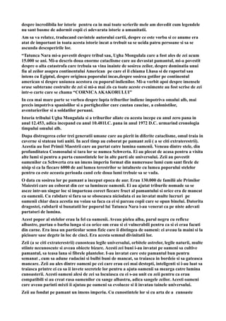 despre incredibila lor istorie pentru ca in mai toate scrierile mele am dovedit cum legendele
nu sant basme de adormit copii ci adevarata istorie a umanitatii.
Am sa va relatez, traducand cuvintele autorului cartii, despre ce este vorba si ce anume era
atat de important in toata acesta istorie incat a trebuit sa se ucida patru persoane si sa se
ascunda descoperirile lor.
“Tatunca Nara mi-a povestit despre tribul sau, Ugha Mongulala care a fost ales de zei acum
15.000 se ani. Mi-a descris doua enorme cataclisme care au devastat pamantul, mi-a povestit
despre o alta catastrofa care trebuia sa vina inainte de sosirea zeilor, despre dominatia unui
fiu al zeilor asupra continentului American pe care el il chiama Lhasa si de raportul sau
intens cu Egiptul, despre originea poporului incas,despre sosirea gotilor pe continentul
american si despre uniunea acestora cu poporul indienilor. Mi-a vorbit apoi despre imensele
orase subterane costruite de zei si mi-a mai zis ca toate aceste evenimente au fost scrise de zei
intr-o carte care se chama “CORNICAAKAKORULUI”
In cea mai mare parte se vorbea despre lupta triburilor indiene impotriva omului alb, mai
precis impotriva spaniolilor si a portighezilor care cautau cauciuc, a colonistilor,
aventurierilor si a soldatilor peruani.
Istoria tribului Ugha Mongulala si a triburilor aliate cu acesta incepe cu anul zero pana in
anul 12.453, adica incepand cu anul 10.481I.C. pana in anul 1972 D.C. urmarind cronologia
timpului omului alb.
Dupa distrugerea celor trei generatii umane care au pierit in diferite cataclisme, omul traia in
caverne si stateau toti uniti. In acel timp au coborat pe pamant zeii ( a se citi extraterestrii).
Acestia au fost Primii Maestrii care au purtat catre lumina oamenii. Veneau dintre stele, din
profunditatea Cosmosului si tara lor se numea Schwerta. Ei au plecat de acasa pentru a visita
alte lumi si pentru a purta cunostintele lor in alte parti ale universului. Zeii au povestit
oamenilor ca Schwerta era un imens imperiu format din numeroase lumi cum sant firele de
nisip si ca la fiecare 6000 de ani lumea terestrilor se intalneste cu lumea poporului stelelor
pentru ca este aceasta perioada cand cele doua lumi trebuie sa se vada.
O data cu sosirea lor pe pamant a inceput epoca de aur. Erau 130.000 de familii ale Primilor
Maiestri care au coborat din cer sa lumineze oamenii. Ei au ajutat triburile nomade sa se
aseze intr-un singur loc si imparteau corect fiecare fruct al pamantului si orice era de mancat
cu oamenii. Cu rabdare si fara sa se oboseasca niciodata ei au invatat multe lucruri pe
oamenii chiar daca acestia nu voiau sa faca ca ei si pareau copii care se opun binelui. Datorita
dragostei, rabdarii si bunatatii lor poporul lui Tatunca Nara i-au venerat ca pe niste adevati
purtatori de lumina.
Acest popor al stelelor erau la fel ca oamenii. Aveau pielea alba, parul negru cu reflexe
albastre, purtau o barba lunga si ca orice om erau si ei vulnerabili pentru ca si ei erau facuti
din carne. Era insa un particolar semn fizic care ii distingea de oameni: ei aveau la maini si la
picioare sase degete in loc de cinci. Era acesta semnul divinitatii lor.
Zeii (a se citi extraterestrii) cunosteau legile universului, orbitele astrelor, legile naturii, multe
stiinte necunoscute si aveau obiecte bizare. Acesti zei buni i-au invatat pe oameni sa cultive
pamantul, sa teasa lana si fibrele plantelor. I-au invatat care este pamantul bun pentru
semanat , cum sa adune radacini si bulbi buni de mancat, sa traiasca in bordeie si sa gateasca
mancare. Zeii au ales dintre oameni pe cei care erau cei mai destepti, inteligenti si i-au luat sa
traiasca printre ei ca sa ii invete secretele lor pentru a ajuta oamenii sa mearga catre lumina
cunoasterii. Acesti oameni alesi de zei sa locuiasca cu ei s-au unit cu zeii pentru ca erau
compatibili si au creat rasa oamenilor cu sange albastru, adica sangele zeilor. Acesti oameni
care aveau parinti mixti ii ajutau pe oameni sa evolueze si ii invatau tainele universului.
Zeii au fondat pe pamant un imens imperiu. Cu cunostintele lor si cu arta de a cunoaste
 