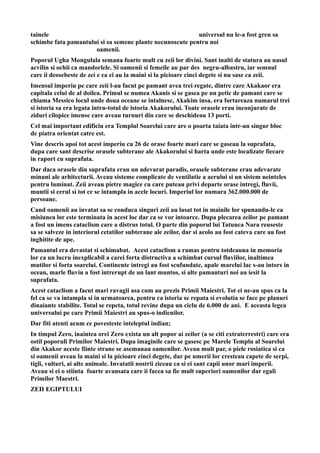 tainele universul nu le-a fost greu sa
schimbe fata pamantului si sa semene plante necunoscute pentru noi
oamenii.
Poporul Ugha Mongulala semana foarte mult cu zeii lor divini. Sant inalti de statura au nasul
acvilin si ochii ca mandorlele. Si oamenii si femeile au par des negru-albastru, iar semnul
care ii deosebeste de zei e ca ei au la maini si la picioare cinci degete si nu sase ca zeii.
Imensul imperiu pe care zeii l-au facut pe pamant avea trei regate, dintre care Akakaor era
capitala celui de al doilea. Primul se numea Akanis si se gasea pe un petic de pamant care se
chiama Messico locul unde doua oceane se intalnesc, Akakim insa, era fortareaza numarul trei
si istoria sa era legata intru-totul de istoria Akakorului. Toate orasele erau inconjurate de
ziduri cilopice imense care aveau turnuri din care se deschideau 13 porti.
Cel mai important edificiu era Templul Soarelui care are o poarta taiata intr-un singur bloc
de piatra orientat catre est.
Vine descris apoi tot acest imperiu cu 26 de orase foarte mari care se gaseau la suprafata,
dupa care sant descrise orasele subterane ale Akakorului si harta unde este localizate fiecare
in raport cu suprafata.
Dar daca orasele din suprafata erau un adevarat paradis, orasele subterane erau adevarate
minuni ale arhitecturii. Aveau sisteme complicate de ventilatie a aerului si un sistem neinteles
pentru luminat. Zeii aveau pietre magice cu care puteau privi departe orase intregi, fluvii,
muntii si cerul si tot ce se intampla in acele locuri. Imperiul lor numara 362.000.000 de
persoane.
Cand oamenii au invatat sa se conduca singuri zeii au lasat tot in mainile lor spunandu-le ca
misiunea lor este terminata in acest loc dar ca se vor intoarce. Dupa plecarea zeilor pe pamant
a fost un imens cataclism care a distrus totul. O parte din poporul lui Tatunca Nara reuseste
sa se salveze in interiorul cetatilor subterane ale zeilor, dar si acolo au fost cateva care au fost
inghitite de ape.
Pamantul era devastat si schimabat. Acest cataclism a ramas pentru totdeauna in memoria
lor ca un lucru inexplicabil a carei forta distructiva a schimbat cursul fluviilor, inaltimea
mutilor si forta soarelui. Continente intregi au fost scufundate, apale marelui lac s-au intors in
ocean, marle fluviu a fost intrerupt de un lant muntos, si alte pamanturi noi au iesit la
suprafata.
Acest cataclism a facut mari ravagii asa cum au prezis Primii Maiestri. Tot ei ne-au spus ca la
fel ca se va intampla si in urmatoarea, pentru ca istoria se repata si evolutia se face pe planuri
dinaiante stabilite. Totul se repeta, totul revine dupa un ciclu de 6.000 de ani. E aceasta legea
universului pe care Primii Maiestri au spus-o indienilor.
Dar fiti atenti acum ce povesteste inteleptul indian;
In timpul Zero, inaintea orei Zero exista un alt popor ai zeilor (a se citi extraterrestri) care era
ostil poporuli Primilor Maiestri. Dupa imaginile care se gasesc pe Marele Templu al Soarelui
din Akakor aceste fiinte strane se asemanau oamenilor. Aveau mult par, o piele rosiatica si ca
si oamenii aveau la maini si la picioare cinci degete, dar pe umerii lor cresteau capete de serpi,
tigli, vulturi, ai alte animale. Invatatii nostrii ziceau ca si ei sant capii unor mari imperii.
Aveau si ei o stiinta foarte avansata care ii facea sa fie mult superiori oamenilor dar egali
Primilor Maestri.
ZEII EGIPTULUI
 