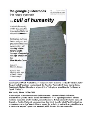 Descris ca Good Club (Clubul bun) de catre unul dintre membrii, a inclus David Rockefeller
Jr, „patriarhul” celei mai bogate dinastii din America, Warren Buffett and George Soros,
finantatorii, Michael Bloomberg, primarul New York-ului, si mogulii media Ted Turner si
Oprah Winfrey”.
The Sunday Times, 24 May 2009
A doua regula “Ghidati reproductia cu intelepciune – imbunatatind diversitatea si
conformitatea” practic solicita pentru inferenta celor ce fac legea in gestionarea unitatii
familiale. Daca citim printre randuri, se solicita crearea de legi care sa structureze numarul
de copii pe familie. Mai mult, „imbunatatirea diversitatii si conformitatii” pot fi obtinute cu
„reproducerea selectiva” sau sterilizarea membrilor nedoriti ai societatii. Aceasta obisnuia sa
se numeasca „eugenie”, pana cand a devenit politic incorect din cauza nazistilor.
 