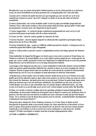 Brazilia dar care au ramas toti printre indieni pentru ca nu le-a fost permis sa se intoarca
acasa. In acest fel indienii au invatat germana iar cu timpul pielea lor a devenit alba.
Aceasta carte vorbeste de multe lucruri care par legende pe care nu toti vor sa le ia in
considerare numai ca aceste “povesti” colegate cu altele ar da un alt cadru al istoriei
umanitatii.
Cronica Akakorului este scrisa in limba zeilor si este in grija sacerdotilor poporului lui
Tatunca Nara. Adevarata cronica a fost scrisa prima data pe lemn, apoi pe piele si abia apoi
pe pergament. Aceasta carte este impartita in patru parti:
1 Cartea Jaguarului – se vorbeste despre colonizarea pamantului de catre zei (a se citi
extraterestrii) pana in perioada celei de a doua catastrofe.
2 Cartea Acvilei – descrie venirea gotilor in America de Sud
3 Cartea Furnicii – descrie luptele impotriva colonizatorilor spanioli si portughezi dupa
debarcarea lor in Peru si Brazilia
4 Cartea Sarpelui de Apa – sosirea a 2.000 de soldati germani la Akakor si integrarea lor in
randurile poporului indian Ugha Mongulala
Acum sa vedem unde se gaseste o parte a originalului acestei carti dupa spusele lui Tatunca
Nara.
Viata indienilor in timpul lui Brugger era foarte grea si nu cred ca astazi ar fi mai buna, iar
Tatunca se intoarce in orasul albilor ca sa ceara ajutor pentru poporul sau. Acolo gaseste un
popa, un vescov catolic, parintele Grotti care impreuna cu indianul incep sa ceara de pomana
langa biserica sau in interiorul ei ca sa stranga bani pentru indieni.
Acest popa a fost singurul om alb care a vazut originalul Cronicii din Akakor scrisa in limba
zeilor iar pentru ajutorul primit, indienii i-au permis sa duca cu el cateva pagini ale sale in
original. Numai ca popa moare intr-un accident de avion destul de straniu iar documentale
importante pe care le avea cu el dispar in mod miraculos in arhivele Vaticanului.
Articolul meu a facut multa valva in Italia si foarte multi mi-au scris ca ar fi bine sa nu mai
public povesti de adormit copii ca opere adevarate pentru ca zeii nu exista asa cum nu exista
nici orasele lor fantoma. Am patit greu, dar nu m-am lasat. Si doar la putin timp dupa acest
infern pe internet am avut cea mai mare satisfactie, Eu niciodata nu am scris sau nu am
vorbit despre ceva fara sa am cunostinte sau ceva probe despre subiectul tratat, asa cum
aveau si cei ucisi ca sa nu divulge acest secret care vorbea despre orasul zeilor din Brazilia.
Ei bine, ca o ironie a soartei o echipa mixta de speologi, geologi si oameni indragostiti de
archeologie, in mare parte italieni au descoperit cateva tunele si camere ale Akakorul. Iata ca
pentru a nu stiu cata oara ma intreb cu naduf asa cum o faceam si cand am povestit despre
Troia: de ce trebuie sa iau de buna doar partea care le convine academicienilor incompetenti
si mincinosi si nu toata istoria??
Mai precis daca Akakorul, Troia, Sodoma, Gomora, Ur, Uruk, Sinar si altele au fost
descoperite in punctele unde se povesteste despre ele, daca maretia lor se dovedeste a fi asa
cum se spune, daca pentru nasterea sau moartea lor au fost de vina zeii care traiau printre
oameni de ce nu trebuie sa cred ca acesti zei a caror civilizatie se vede peste tot trebuie
negata?? Ei bine convingeti-va despre maretia orasului subpamantean zeilor.
AUTOR: GABRIELA DOBRESCU
 