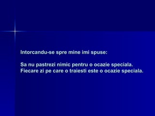 Intorcandu-se spre mine imi spuse:  Sa nu pastrezi nimic pentru o ocazie speciala. Fiecare zi pe care o traiesti este o ocazie speciala. 