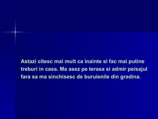 Astazi citesc mai mult ca inainte si fac mai putine  treburi in casa. Ma asez pe terasa si admir peisajul  fara sa ma sinchisesc de buruienile din gradina. 