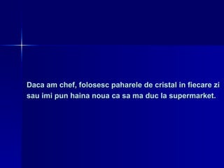 Daca am chef, folosesc paharele de cristal in fiecare zi  sau imi pun haina noua ca sa ma duc la supermarket. 