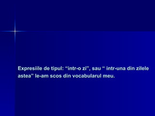 Expresiile de tipul: “intr-o zi”, sau “ intr-una din zilele  astea” le-am scos din vocabularul meu. 
