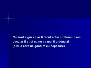 Nu sunt sigur ce ar fi facut sotia prietenului meu  daca ar fi stiut ca nu va mai fi a doua zi  (o zi la care ne gandim cu nepasare). 