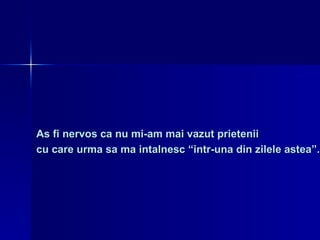 As fi nervos ca nu mi-am mai vazut prietenii  cu care urma sa ma intalnesc “intr-una din zilele astea”. 
