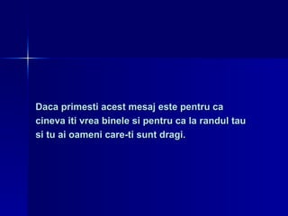 Daca primesti acest mesaj este pentru ca  cineva iti vrea binele si pentru ca la randul tau  si tu ai oameni care-ti sunt dragi. 