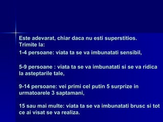 Este adevarat, chiar daca nu esti superstitios. Trimite la: 1-4 persoane: viata ta se va imbunatati sensibil, 5-9 persoane : viata ta se va imbunatati si se va ridica la asteptarile tale, 9-14 persoane: vei primi cel putin 5 surprize in urmatoarele 3 saptamani, 15 sau mai multe: viata ta se va imbunatati brusc si tot ce ai visat se va realiza. 