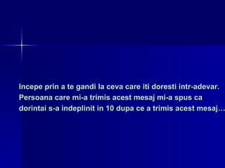 Incepe prin a te gandi la ceva care iti doresti intr-adevar.  Persoana care mi-a trimis acest mesaj mi-a spus ca  dorintai s-a indeplinit in 10 dupa ce a trimis acest mesaj…  
