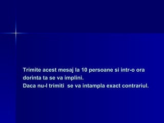 Trimite acest mesaj la 10 persoane si intr-o ora  dorinta ta se va implini.  Daca nu-l trimiti  se va intampla exact contrariul. 