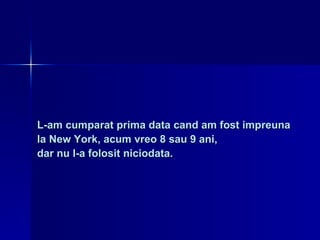 L-am cumparat prima data cand am fost impreuna  la New York, acum vreo 8 sau 9 ani,  dar nu l-a folosit niciodata. 