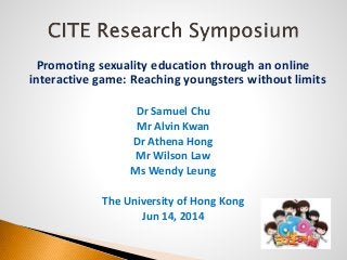 Promoting sexuality education through an online
interactive game: Reaching youngsters without limits
Dr Samuel Chu
Mr Alvin Kwan
Dr Athena Hong
Mr Wilson Law
Ms Wendy Leung
The University of Hong Kong
Jun 14, 2014
 