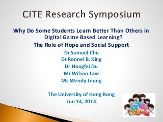 Why Do Some Students Learn Better Than Others in
Digital Game Based Learning?
The Role of Hope and Social Support
Dr Samuel Chu
Dr Ronnel B. King
Dr Hongfei Du
Mr Wilson Law
Ms Wendy Leung
The University of Hong Kong
Jun 14, 2014
 