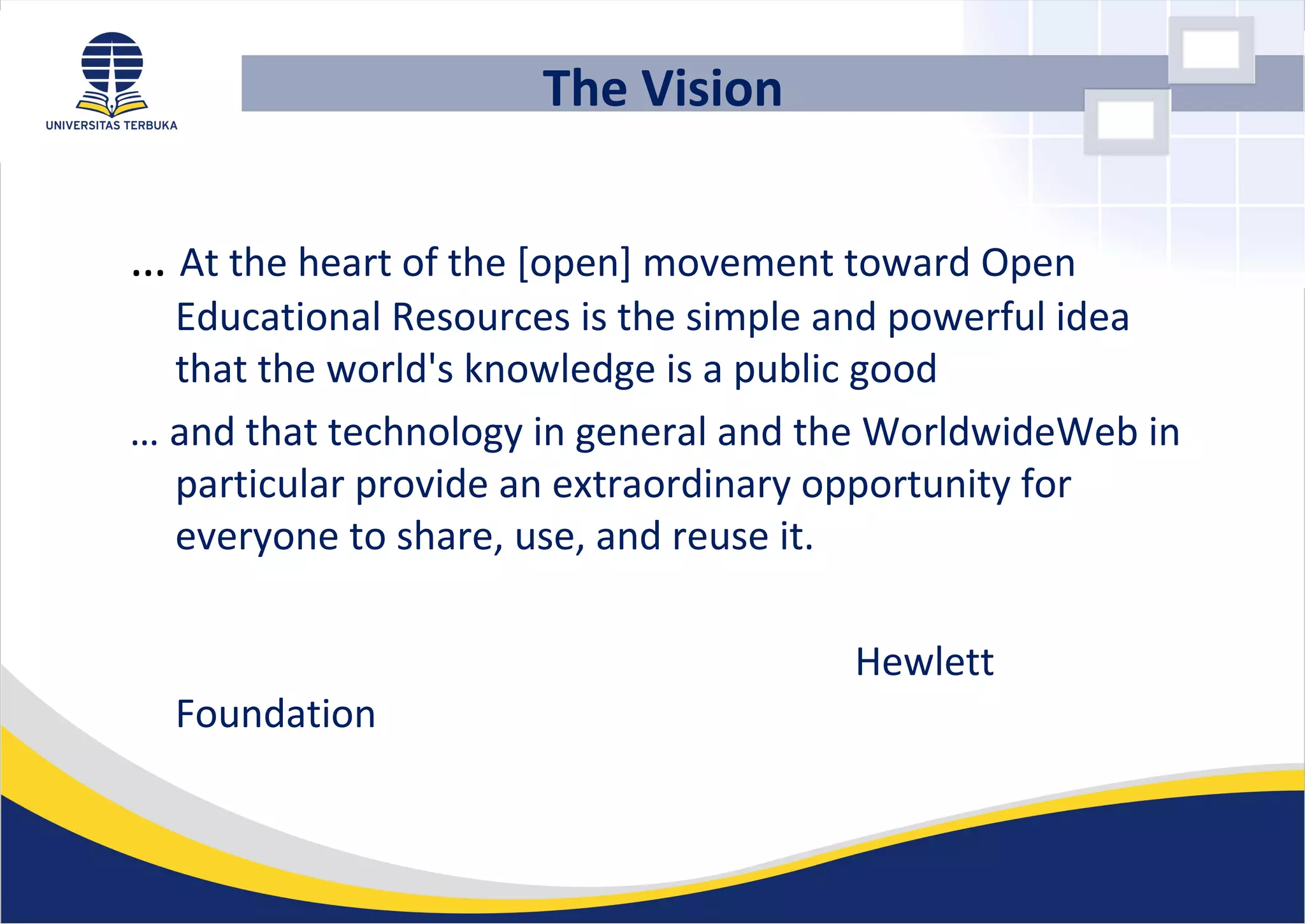 The Vision
… At the heart of the [open] movement toward Open
Educational Resources is the simple and powerful idea
that the world's knowledge is a public good
… and that technology in general and the WorldwideWeb in
particular provide an extraordinary opportunity for
everyone to share, use, and reuse it.
Hewlett
Foundation
 
