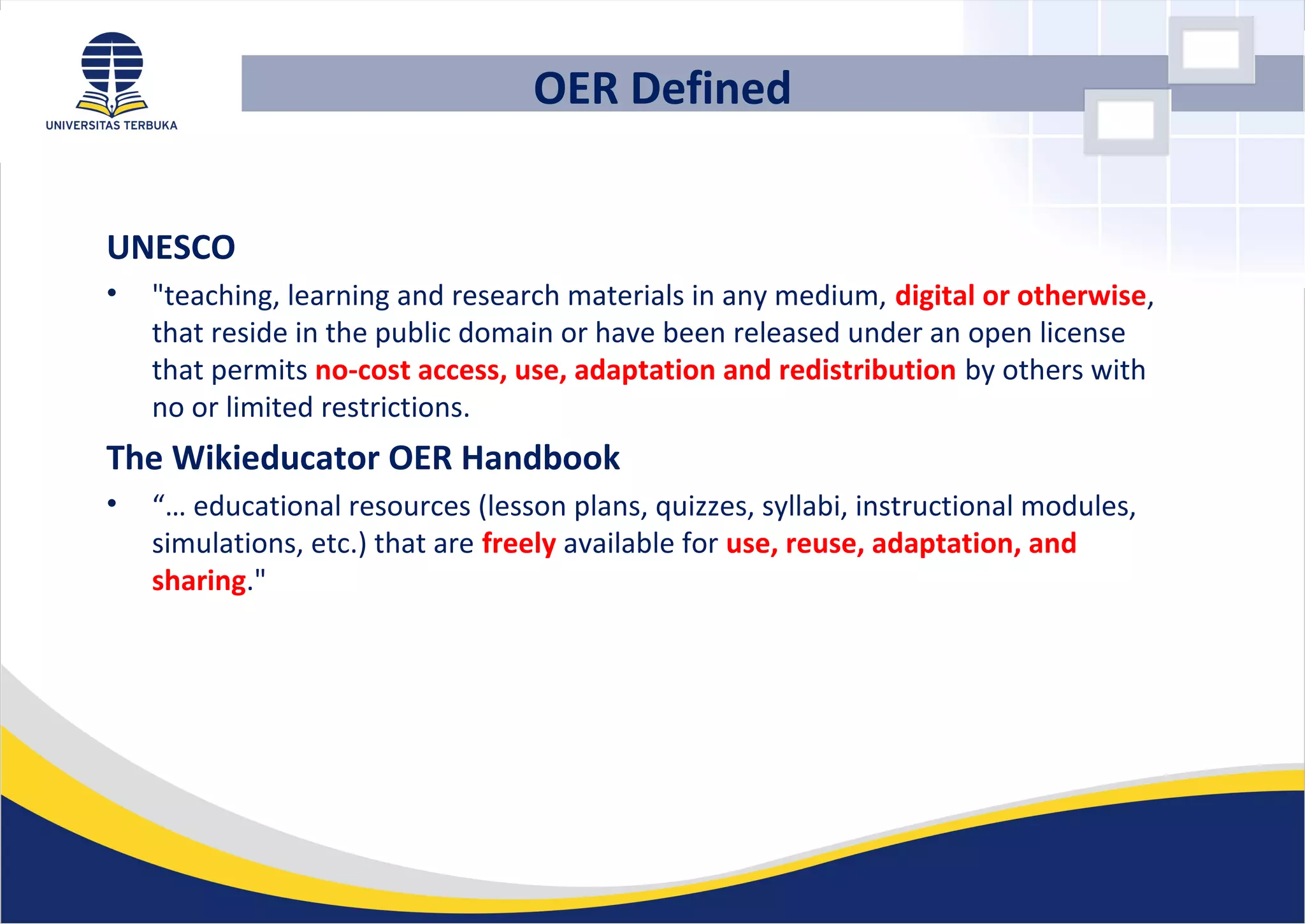 UNESCO
• "teaching, learning and research materials in any medium, digital or otherwise,
that reside in the public domain or have been released under an open license
that permits no-cost access, use, adaptation and redistribution by others with
no or limited restrictions.
The Wikieducator OER Handbook
• “… educational resources (lesson plans, quizzes, syllabi, instructional modules,
simulations, etc.) that are freely available for use, reuse, adaptation, and
sharing."
OER Defined
 