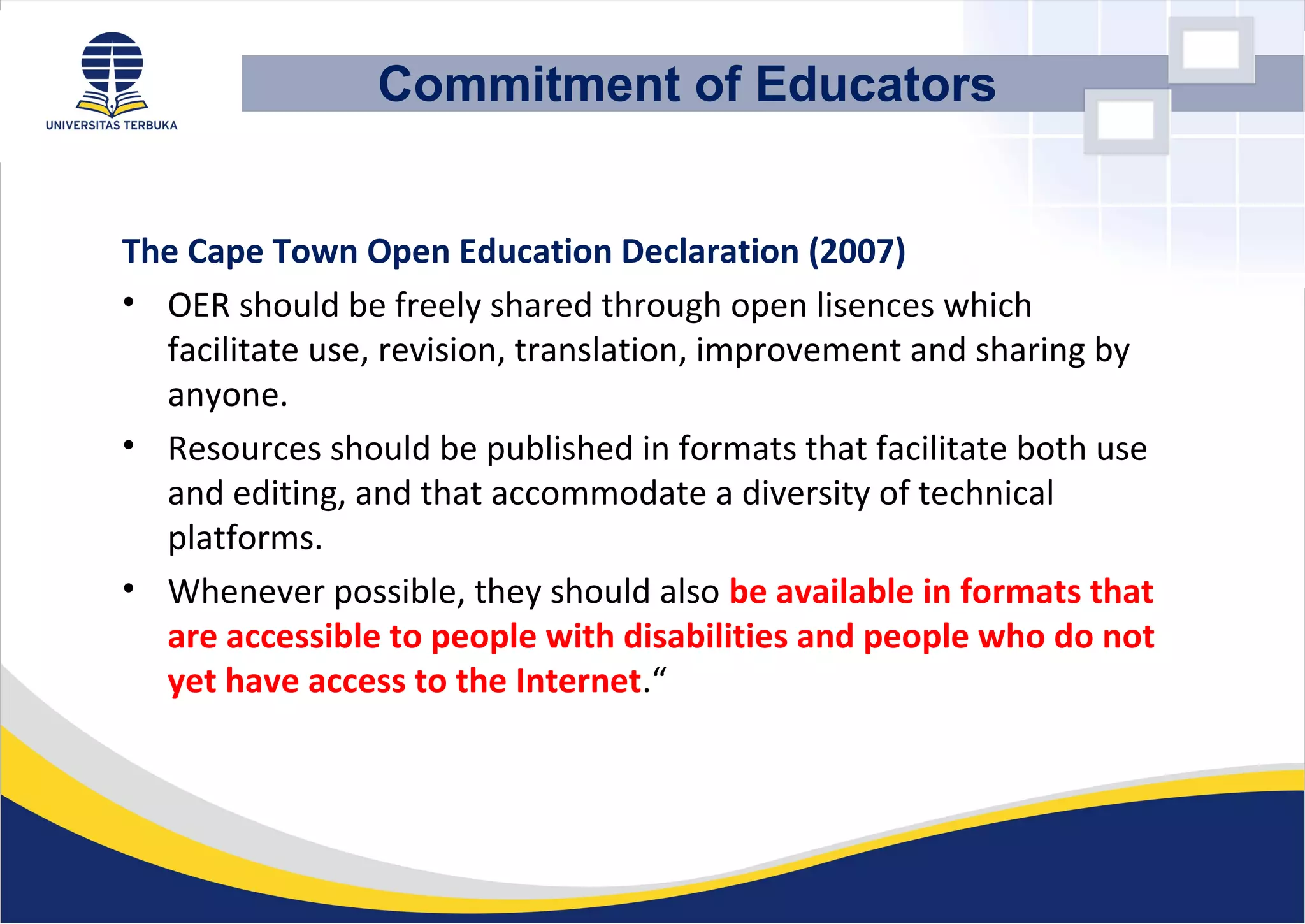 The Cape Town Open Education Declaration (2007)
• OER should be freely shared through open lisences which
facilitate use, revision, translation, improvement and sharing by
anyone.
• Resources should be published in formats that facilitate both use
and editing, and that accommodate a diversity of technical
platforms.
• Whenever possible, they should also be available in formats that
are accessible to people with disabilities and people who do not
yet have access to the Internet.“
Commitment of Educators
 
