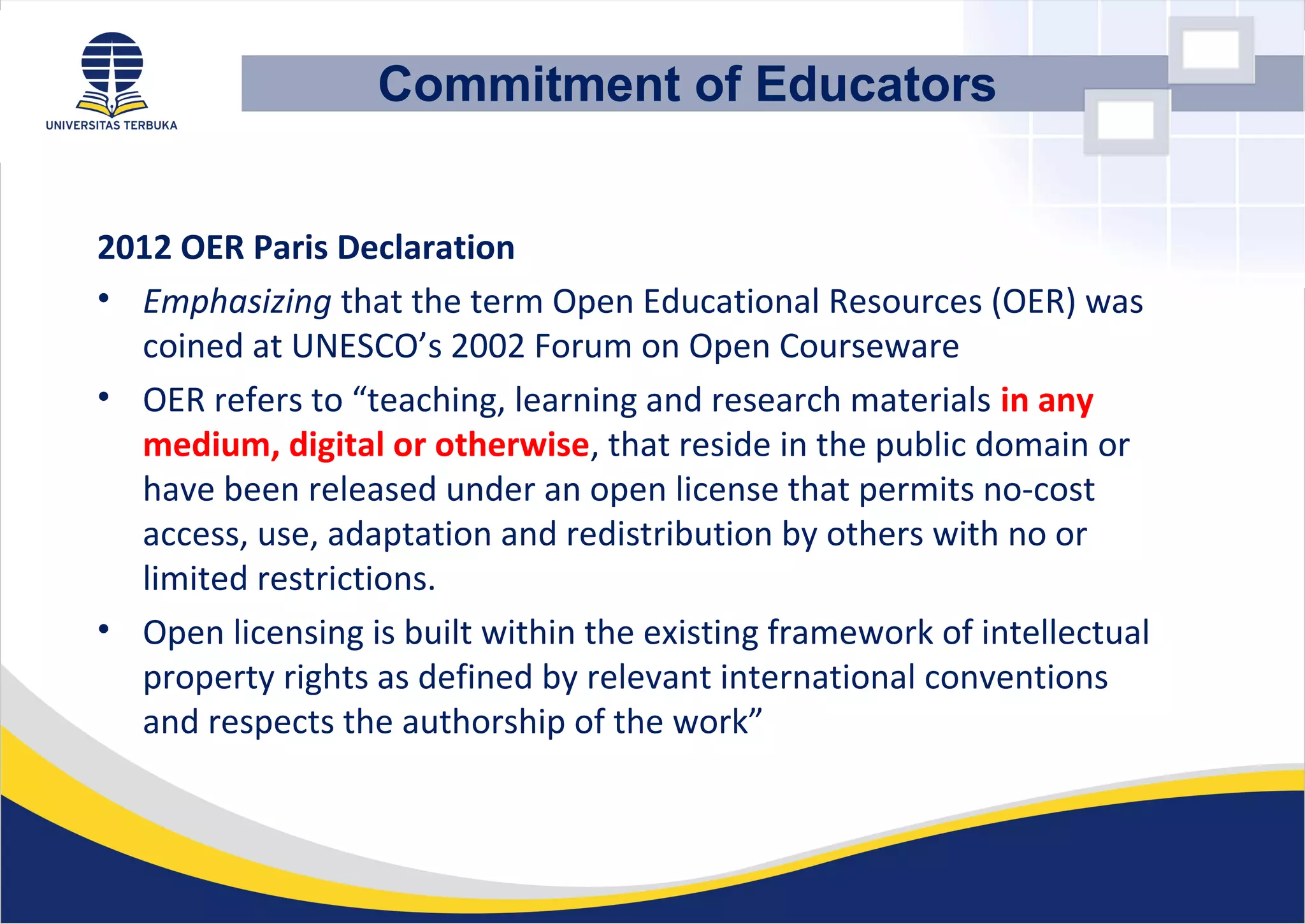 2012 OER Paris Declaration
• Emphasizing that the term Open Educational Resources (OER) was
coined at UNESCO’s 2002 Forum on Open Courseware
• OER refers to “teaching, learning and research materials in any
medium, digital or otherwise, that reside in the public domain or
have been released under an open license that permits no-cost
access, use, adaptation and redistribution by others with no or
limited restrictions.
• Open licensing is built within the existing framework of intellectual
property rights as defined by relevant international conventions
and respects the authorship of the work”
Commitment of Educators
 