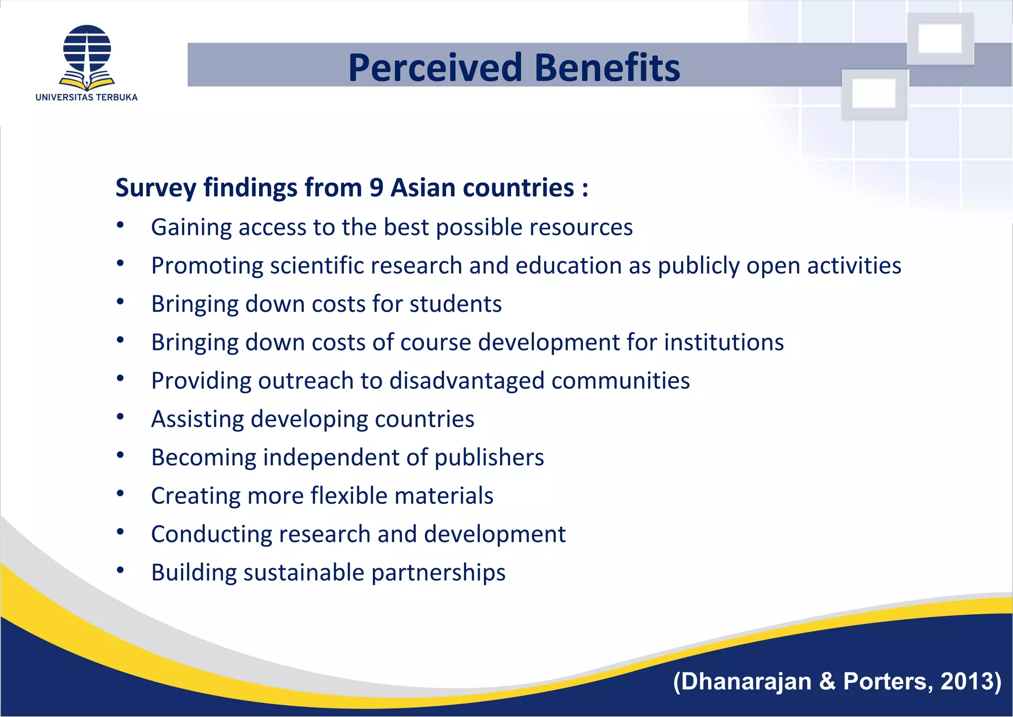 Perceived Benefits
Survey findings from 9 Asian countries :
• Gaining access to the best possible resources
• Promoting scientific research and education as publicly open activities
• Bringing down costs for students
• Bringing down costs of course development for institutions
• Providing outreach to disadvantaged communities
• Assisting developing countries
• Becoming independent of publishers
• Creating more flexible materials
• Conducting research and development
• Building sustainable partnerships
(Dhanarajan & Porters, 2013)
 