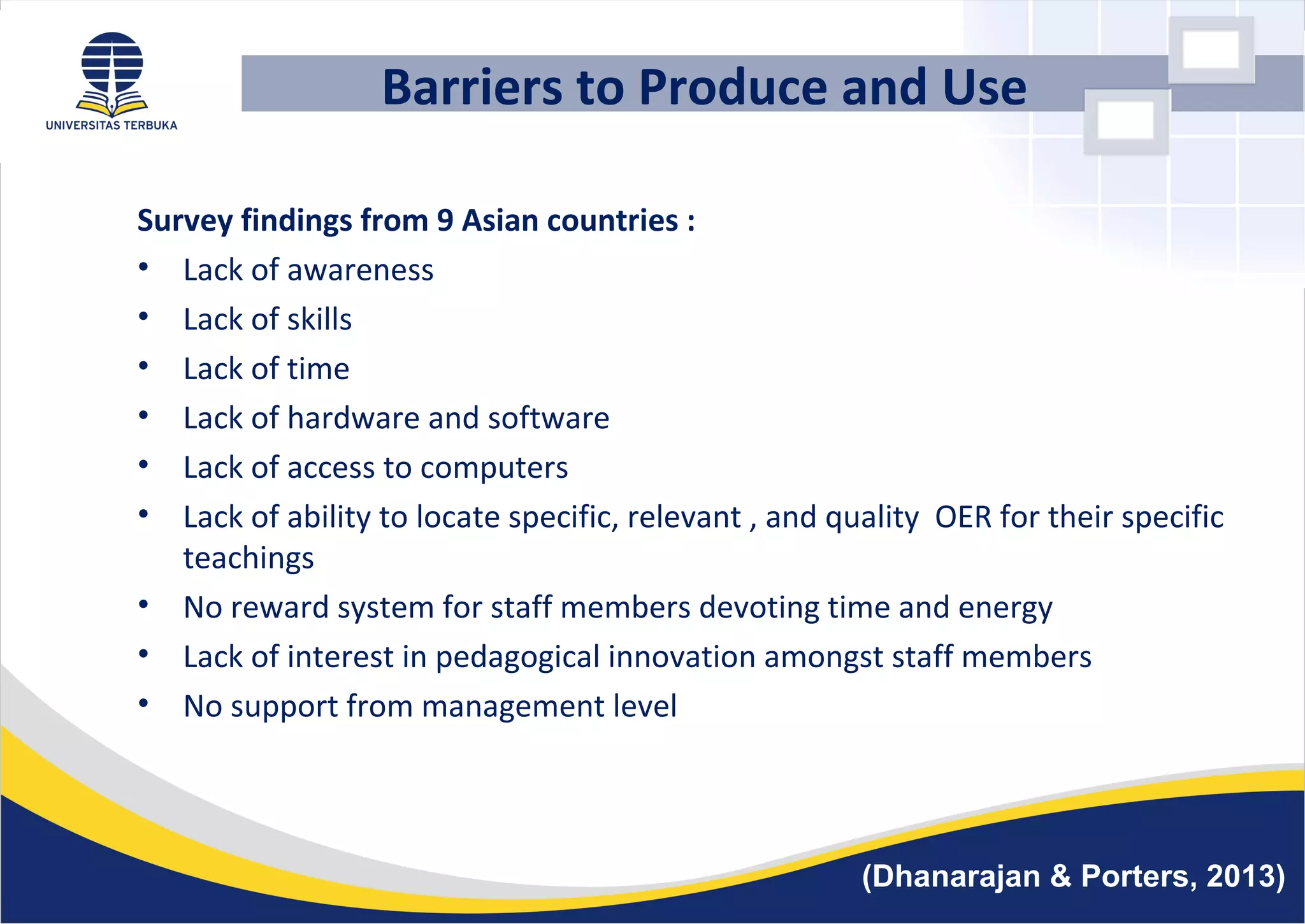 Barriers to Produce and Use
Survey findings from 9 Asian countries :
• Lack of awareness
• Lack of skills
• Lack of time
• Lack of hardware and software
• Lack of access to computers
• Lack of ability to locate specific, relevant , and quality OER for their specific
teachings
• No reward system for staff members devoting time and energy
• Lack of interest in pedagogical innovation amongst staff members
• No support from management level
(Dhanarajan & Porters, 2013)
 