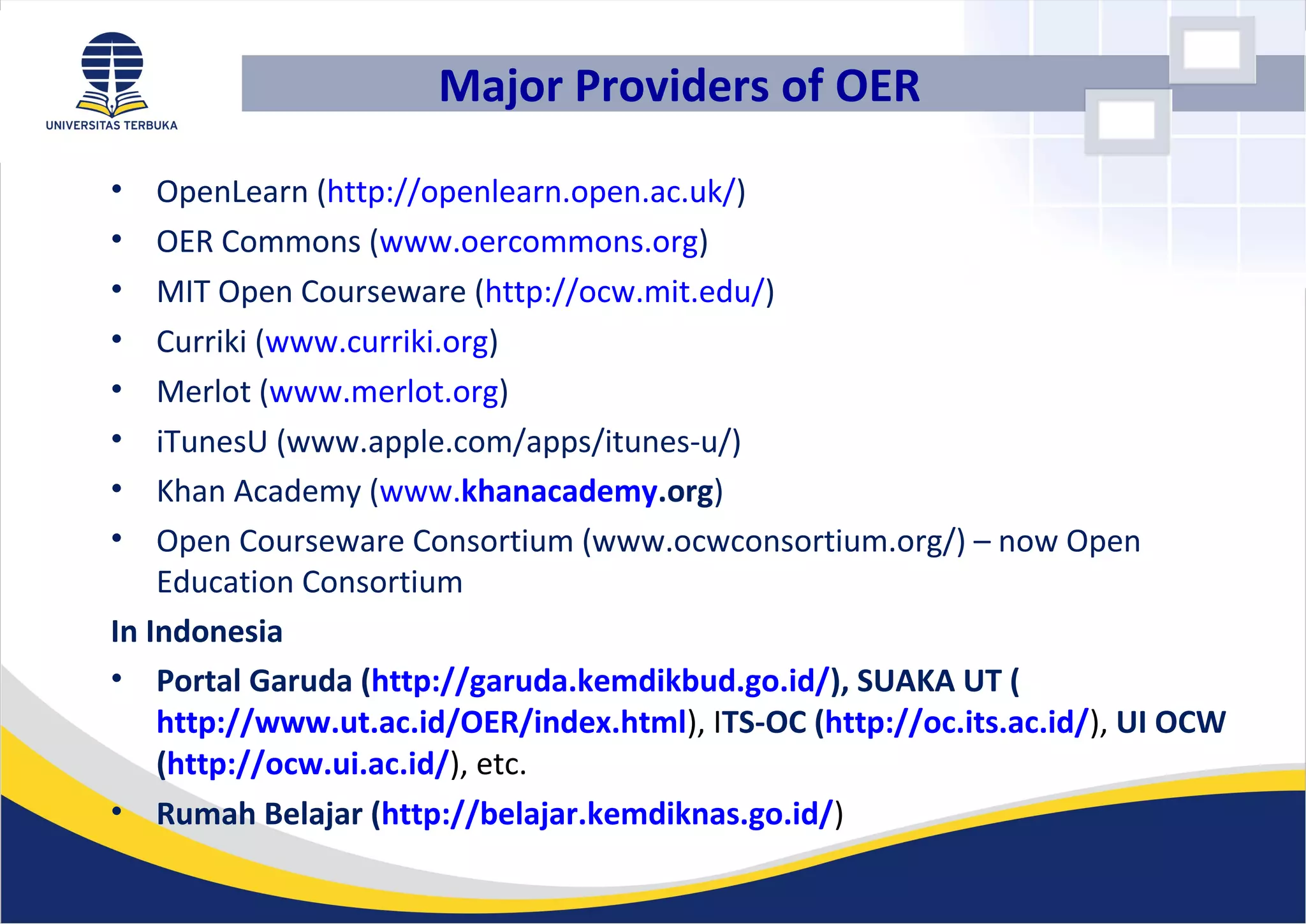 • OpenLearn (http://openlearn.open.ac.uk/)
• OER Commons (www.oercommons.org)
• MIT Open Courseware (http://ocw.mit.edu/)
• Curriki (www.curriki.org)
• Merlot (www.merlot.org)
• iTunesU (www.apple.com/apps/itunes-u/)
• Khan Academy (www.khanacademy.org)
• Open Courseware Consortium (www.ocwconsortium.org/) – now Open
Education Consortium
In Indonesia
• Portal Garuda (http://garuda.kemdikbud.go.id/), SUAKA UT (
http://www.ut.ac.id/OER/index.html), ITS-OC (http://oc.its.ac.id/), UI OCW
(http://ocw.ui.ac.id/), etc.
• Rumah Belajar (http://belajar.kemdiknas.go.id/)
Major Providers of OER
 