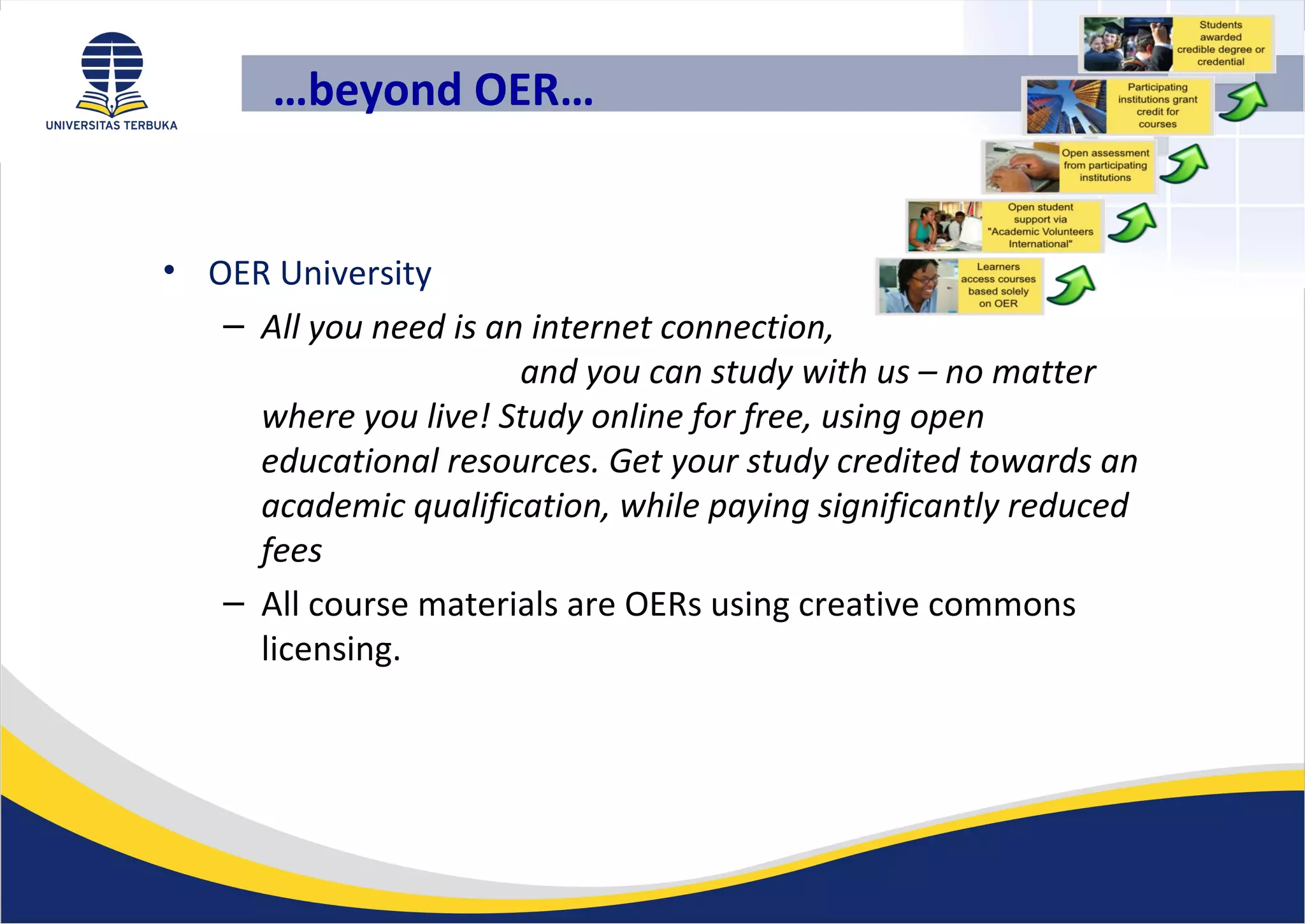 …beyond OER…
• OER University
– All you need is an internet connection,
and you can study with us – no matter
where you live! Study online for free, using open
educational resources. Get your study credited towards an
academic qualification, while paying significantly reduced
fees
– All course materials are OERs using creative commons
licensing.
 
