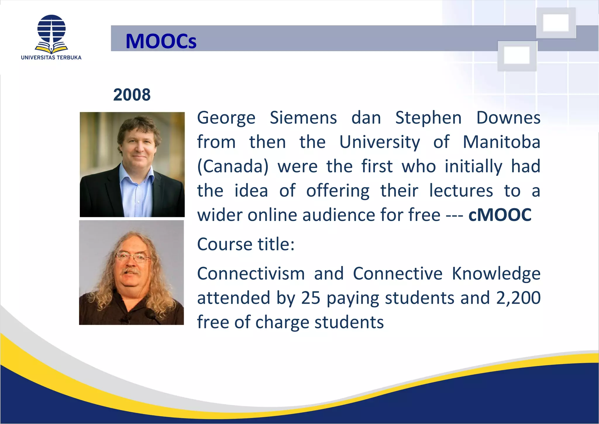 • George Siemens dan Stephen Downes
from then the University of Manitoba
(Canada) were the first who initially had
the idea of offering their lectures to a
wider online audience for free --- cMOOC
• Course title:
• Connectivism and Connective Knowledge
attended by 25 paying students and 2,200
free of charge students
2008
MOOCs
 