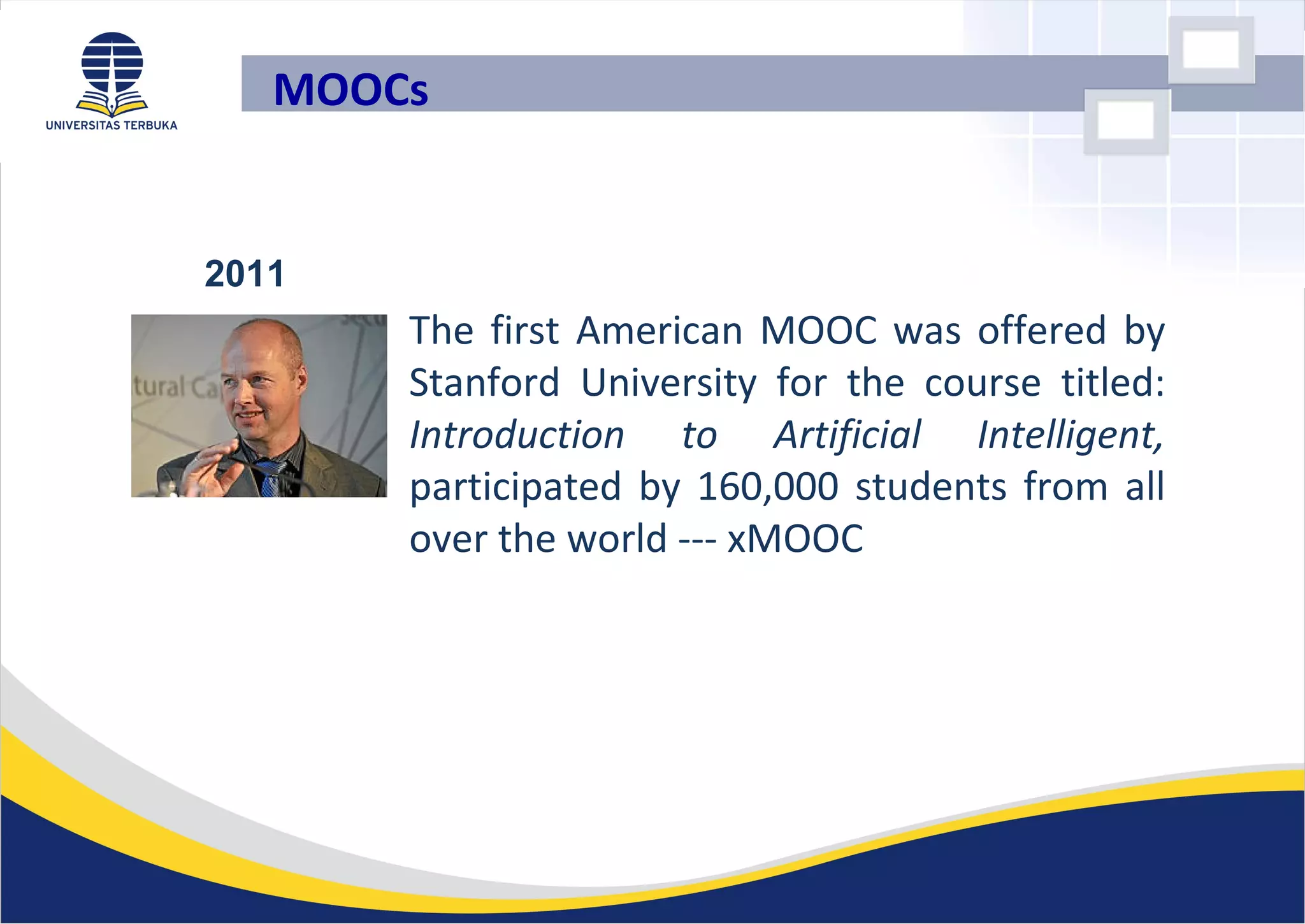 • The first American MOOC was offered by
Stanford University for the course titled:
Introduction to Artificial Intelligent,
participated by 160,000 students from all
over the world --- xMOOC
2011
MOOCs
 