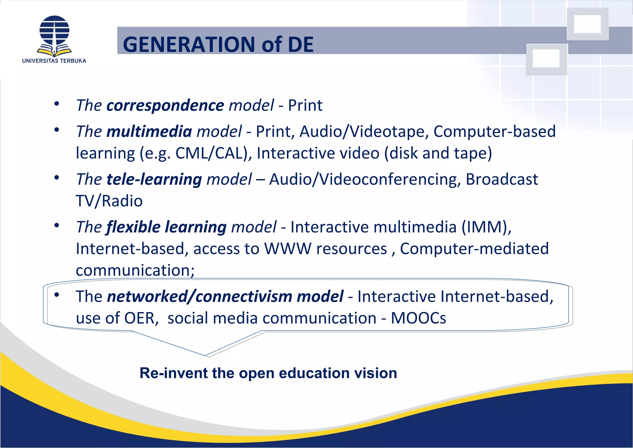 GENERATION of DE
• The correspondence model - Print
• The multimedia model - Print, Audio/Videotape, Computer-based
learning (e.g. CML/CAL), Interactive video (disk and tape)
• The tele-learning model – Audio/Videoconferencing, Broadcast
TV/Radio
• The flexible learning model - Interactive multimedia (IMM),
Internet-based, access to WWW resources , Computer-mediated
communication;
• The networked/connectivism model - Interactive Internet-based,
use of OER, social media communication - MOOCs
Re-invent the open education vision
 