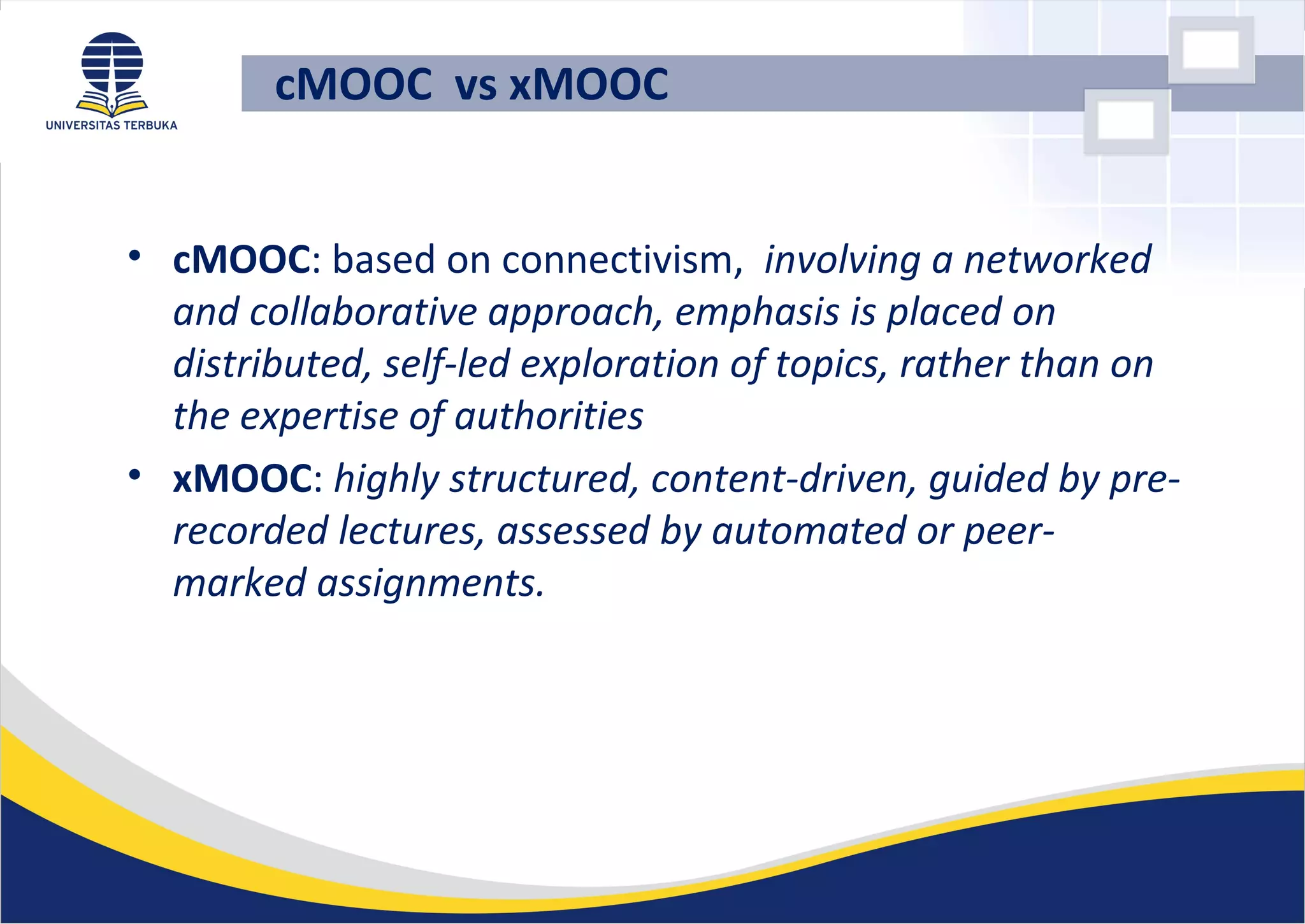 cMOOC vs xMOOC
• cMOOC: based on connectivism, involving a networked
and collaborative approach, emphasis is placed on
distributed, self-led exploration of topics, rather than on
the expertise of authorities
• xMOOC: highly structured, content-driven, guided by pre-
recorded lectures, assessed by automated or peer-
marked assignments.
 
