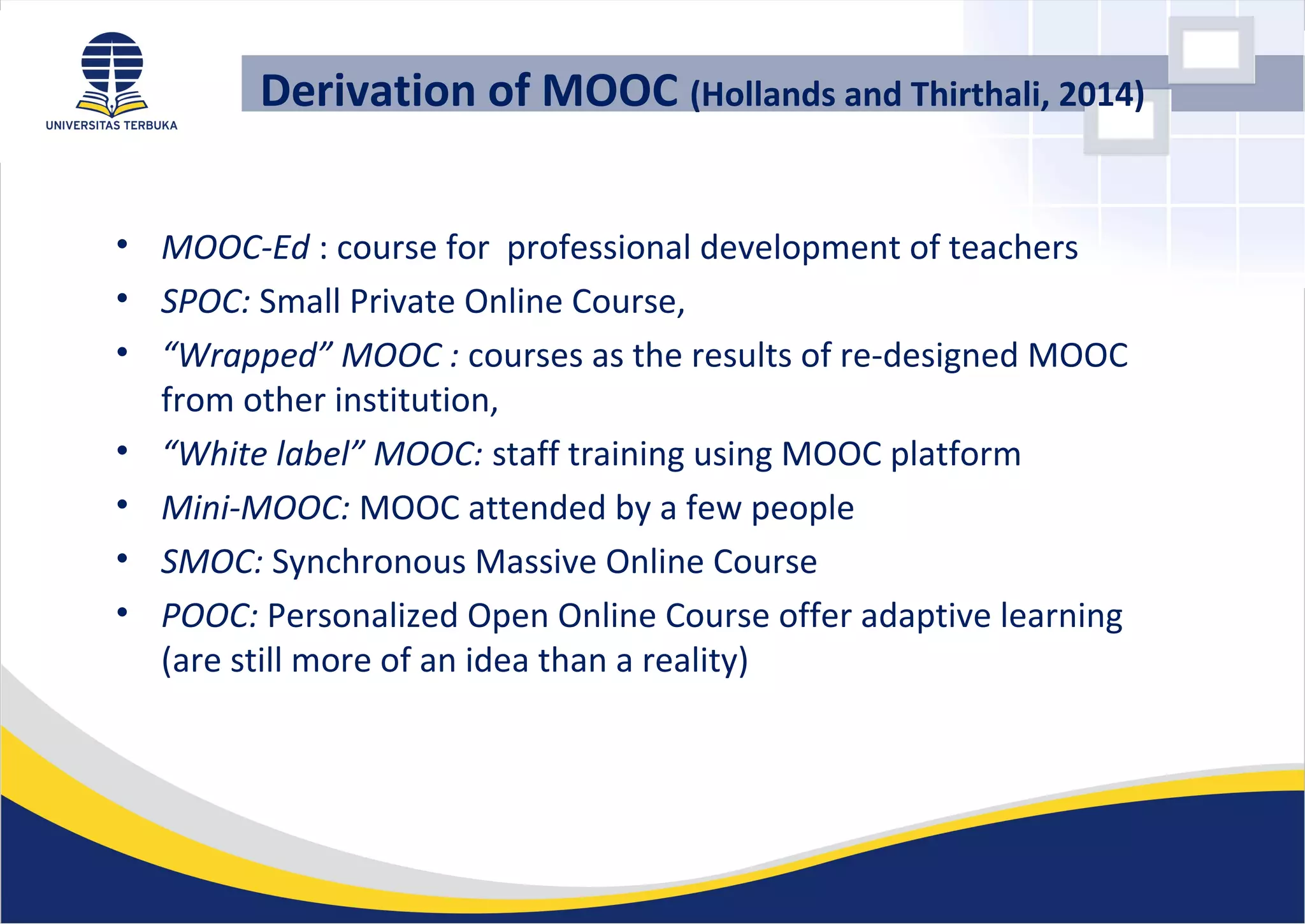 Derivation of MOOC (Hollands and Thirthali, 2014)
• MOOC-Ed : course for professional development of teachers
• SPOC: Small Private Online Course,
• “Wrapped” MOOC : courses as the results of re-designed MOOC
from other institution,
• “White label” MOOC: staff training using MOOC platform
• Mini-MOOC: MOOC attended by a few people
• SMOC: Synchronous Massive Online Course
• POOC: Personalized Open Online Course offer adaptive learning
(are still more of an idea than a reality)
 