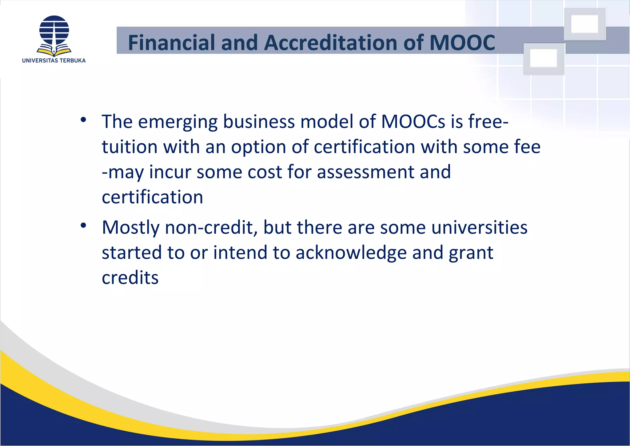 Financial and Accreditation of MOOC
• The emerging business model of MOOCs is free-
tuition with an option of certification with some fee
-may incur some cost for assessment and
certification
• Mostly non-credit, but there are some universities
started to or intend to acknowledge and grant
credits
 