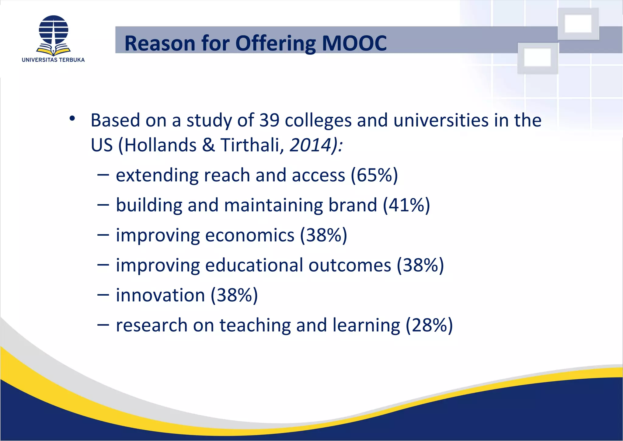 • Based on a study of 39 colleges and universities in the
US (Hollands & Tirthali, 2014):
– extending reach and access (65%)
– building and maintaining brand (41%)
– improving economics (38%)
– improving educational outcomes (38%)
– innovation (38%)
– research on teaching and learning (28%)
Reason for Offering MOOC
 