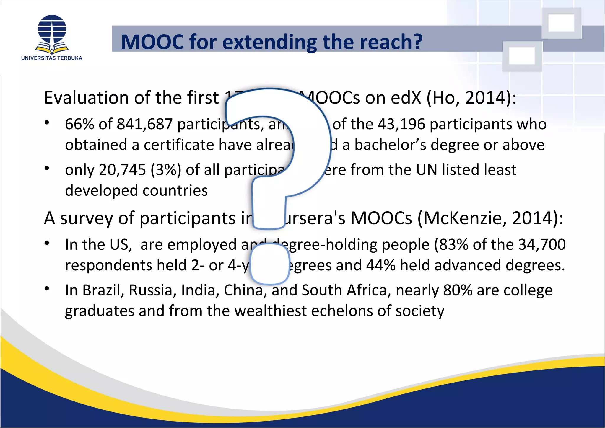 Evaluation of the first 17 MIT’s MOOCs on edX (Ho, 2014):
• 66% of 841,687 participants, and 74% of the 43,196 participants who
obtained a certificate have already had a bachelor’s degree or above
• only 20,745 (3%) of all participants were from the UN listed least
developed countries
A survey of participants in Coursera's MOOCs (McKenzie, 2014):
• In the US, are employed and degree-holding people (83% of the 34,700
respondents held 2- or 4-year degrees and 44% held advanced degrees.
• In Brazil, Russia, India, China, and South Africa, nearly 80% are college
graduates and from the wealthiest echelons of society
MOOC for extending the reach?
 